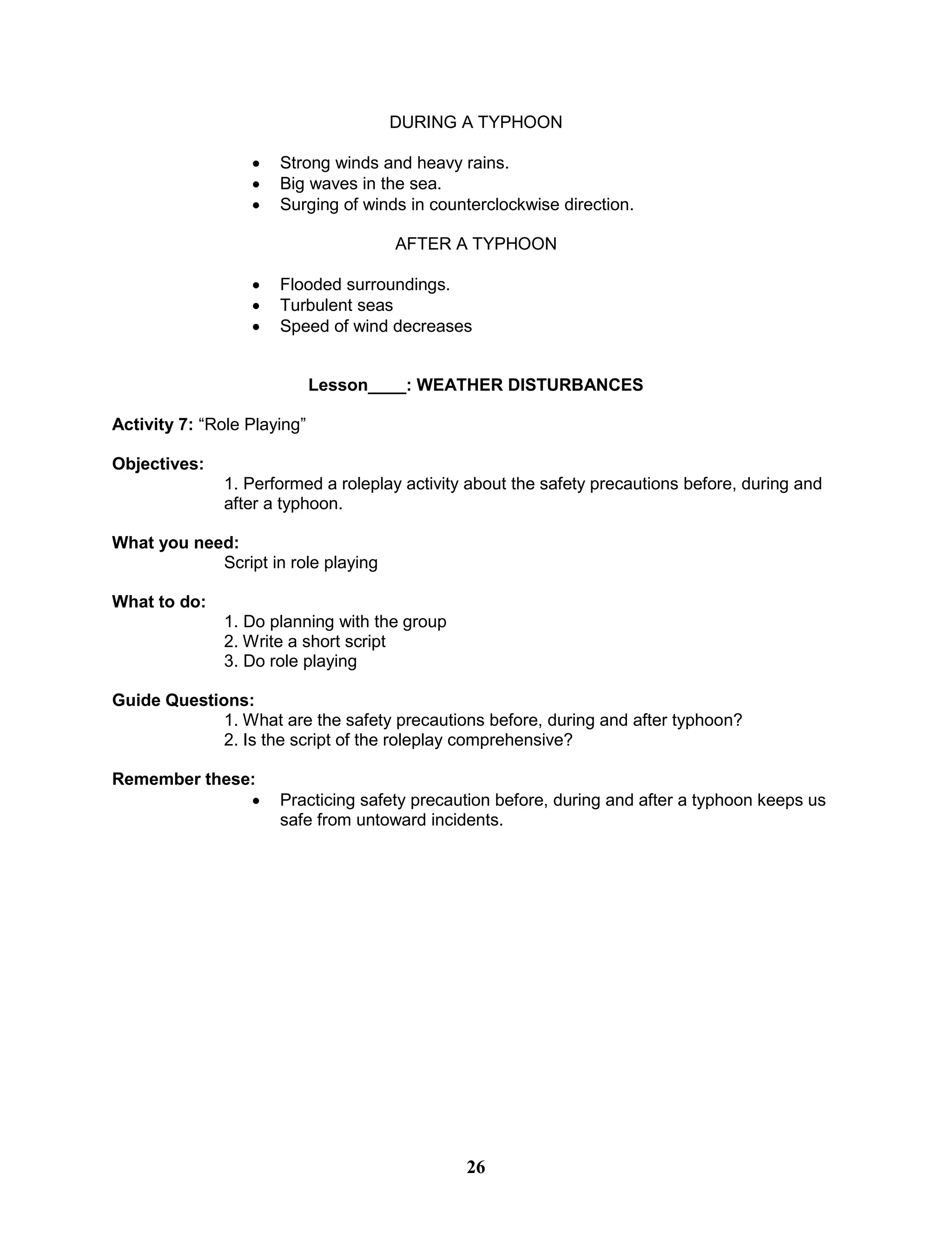 DURING A TYPHOON
 Strong winds and heavy rains.
 Big waves in the sea.
 Surging of winds in counterclockwise direction.
AFTER A TYPHOON
 Flooded surroundings.
 Turbulent seas
 Speed of wind decreases
Lesson____: WEATHER DISTURBANCES
Activity 7: “Role Playing”
Objectives:
1. Performed a roleplay activity about the safety precautions before, during and
after a typhoon.
What you need:
Script in role playing
What to do:
1. Do planning with the group
2. Write a short script
3. Do role playing
Guide Questions:
1. What are the safety precautions before, during and after typhoon?
2. Is the script of the roleplay comprehensive?
Remember these:
 Practicing safety precaution before, during and after a typhoon keeps us
safe from untoward incidents.
26
 