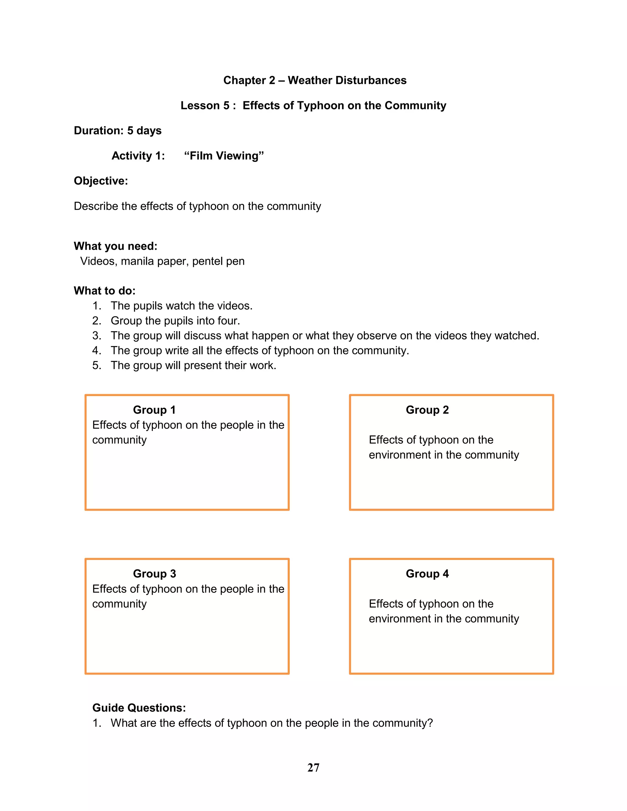 Chapter 2 – Weather Disturbances
Lesson 5 : Effects of Typhoon on the Community
Duration: 5 days
Activity 1: “Film Viewing”
Objective:
Describe the effects of typhoon on the community
What you need:
Videos, manila paper, pentel pen
What to do:
1. The pupils watch the videos.
2. Group the pupils into four.
3. The group will discuss what happen or what they observe on the videos they watched.
4. The group write all the effects of typhoon on the community.
5. The group will present their work.
Group 1 Group 2
Effects of typhoon on the people in the
community Effects of typhoon on the
environment in the community
Group 3 Group 4
Effects of typhoon on the people in the
community Effects of typhoon on the
environment in the community
Guide Questions:
1. What are the effects of typhoon on the people in the community?
27
 