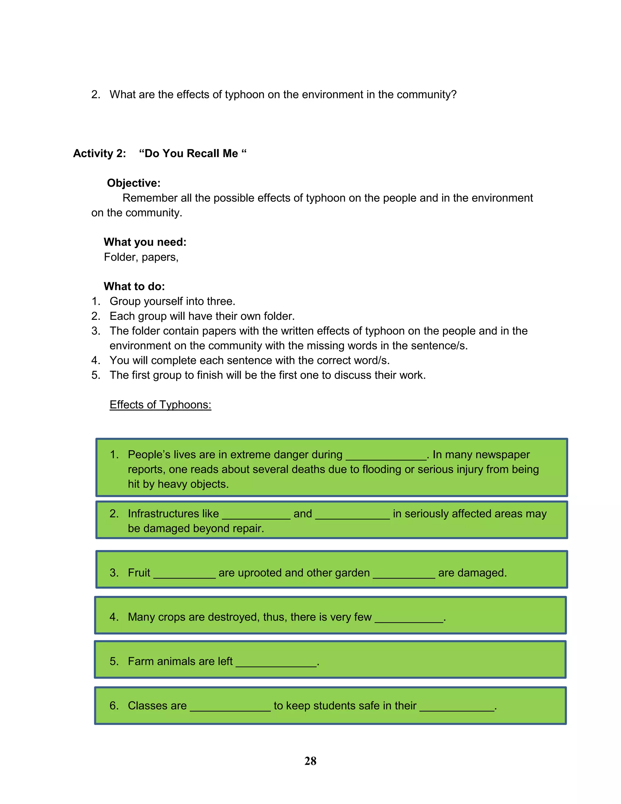 2. What are the effects of typhoon on the environment in the community?
Activity 2: “Do You Recall Me “
Objective:
Remember all the possible effects of typhoon on the people and in the environment
on the community.
What you need:
Folder, papers,
What to do:
1. Group yourself into three.
2. Each group will have their own folder.
3. The folder contain papers with the written effects of typhoon on the people and in the
environment on the community with the missing words in the sentence/s.
4. You will complete each sentence with the correct word/s.
5. The first group to finish will be the first one to discuss their work.
Effects of Typhoons:
1. People’s lives are in extreme danger during _____________. In many newspaper
reports, one reads about several deaths due to flooding or serious injury from being
hit by heavy objects.
2. Infrastructures like ___________ and ____________ in seriously affected areas may
be damaged beyond repair.
3. Fruit __________ are uprooted and other garden __________ are damaged.
4. Many crops are destroyed, thus, there is very few ___________.
5. Farm animals are left _____________.
6. Classes are _____________ to keep students safe in their ____________.
28
 