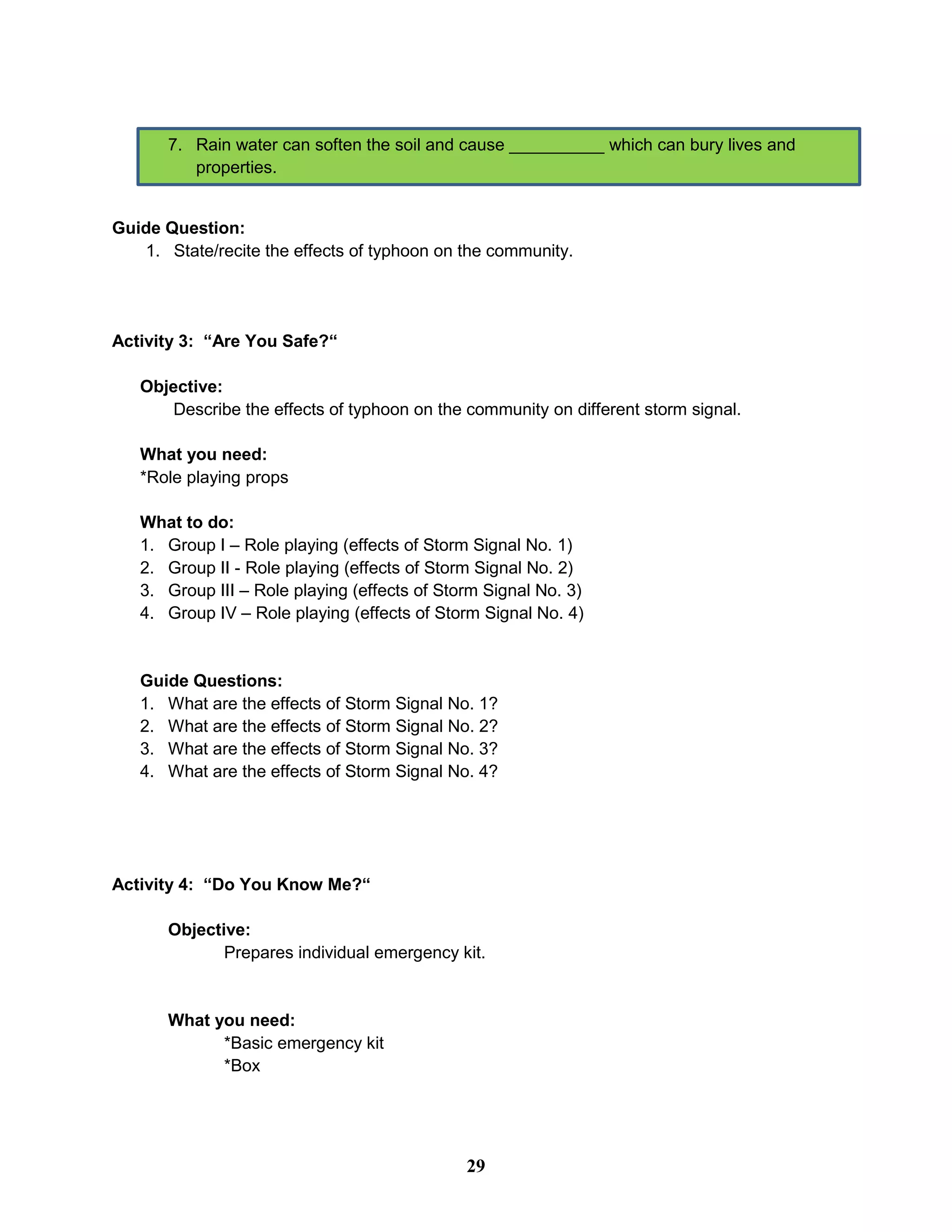 7. Rain water can soften the soil and cause __________ which can bury lives and
properties.
Guide Question:
1. State/recite the effects of typhoon on the community.
Activity 3: “Are You Safe?“
Objective:
Describe the effects of typhoon on the community on different storm signal.
What you need:
*Role playing props
What to do:
1. Group I – Role playing (effects of Storm Signal No. 1)
2. Group II - Role playing (effects of Storm Signal No. 2)
3. Group III – Role playing (effects of Storm Signal No. 3)
4. Group IV – Role playing (effects of Storm Signal No. 4)
Guide Questions:
1. What are the effects of Storm Signal No. 1?
2. What are the effects of Storm Signal No. 2?
3. What are the effects of Storm Signal No. 3?
4. What are the effects of Storm Signal No. 4?
Activity 4: “Do You Know Me?“
Objective:
Prepares individual emergency kit.
What you need:
*Basic emergency kit
*Box
29
 