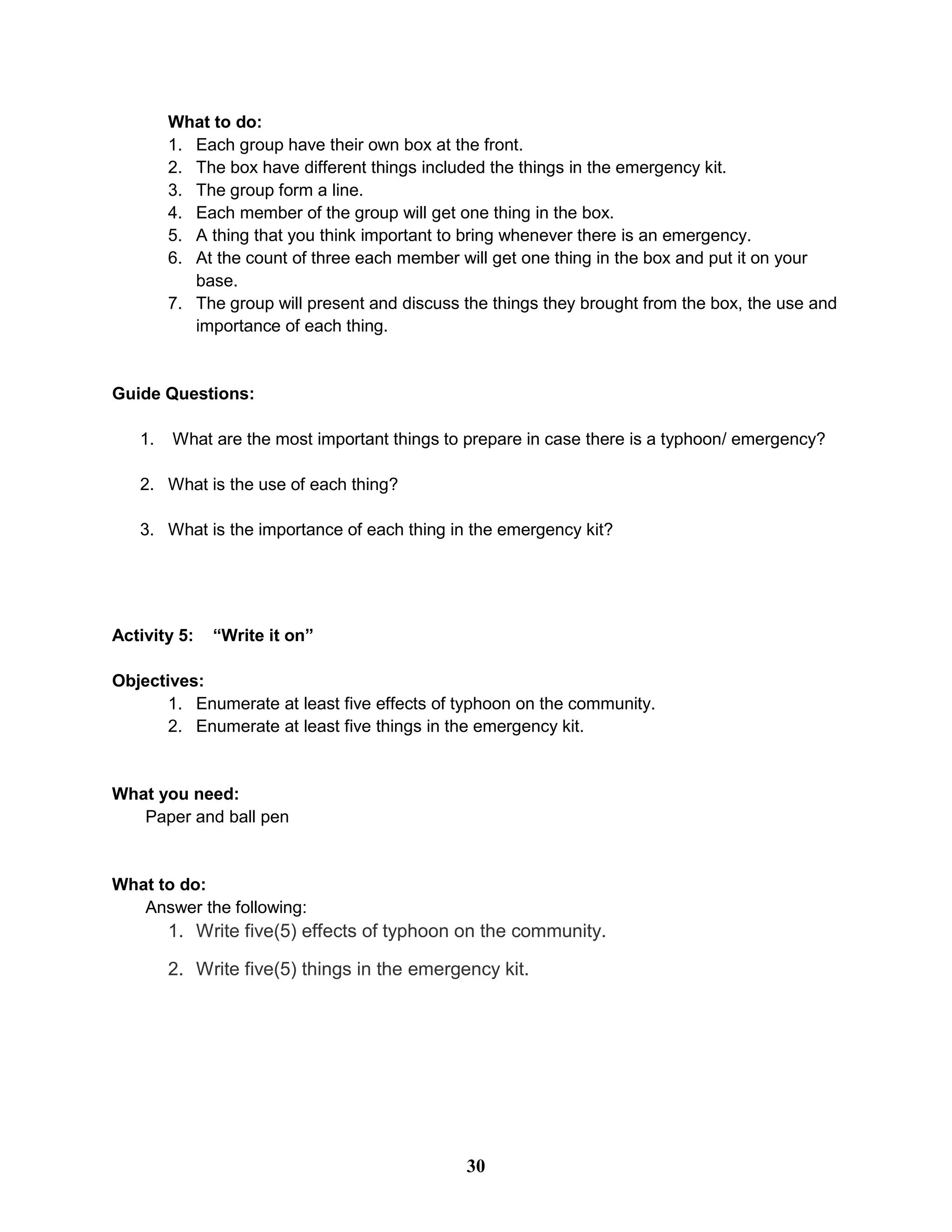 What to do:
1. Each group have their own box at the front.
2. The box have different things included the things in the emergency kit.
3. The group form a line.
4. Each member of the group will get one thing in the box.
5. A thing that you think important to bring whenever there is an emergency.
6. At the count of three each member will get one thing in the box and put it on your
base.
7. The group will present and discuss the things they brought from the box, the use and
importance of each thing.
Guide Questions:
1. What are the most important things to prepare in case there is a typhoon/ emergency?
2. What is the use of each thing?
3. What is the importance of each thing in the emergency kit?
Activity 5: “Write it on”
Objectives:
1. Enumerate at least five effects of typhoon on the community.
2. Enumerate at least five things in the emergency kit.
What you need:
Paper and ball pen
What to do:
Answer the following:
1. Write five(5) effects of typhoon on the community.
2. Write five(5) things in the emergency kit.
30
 