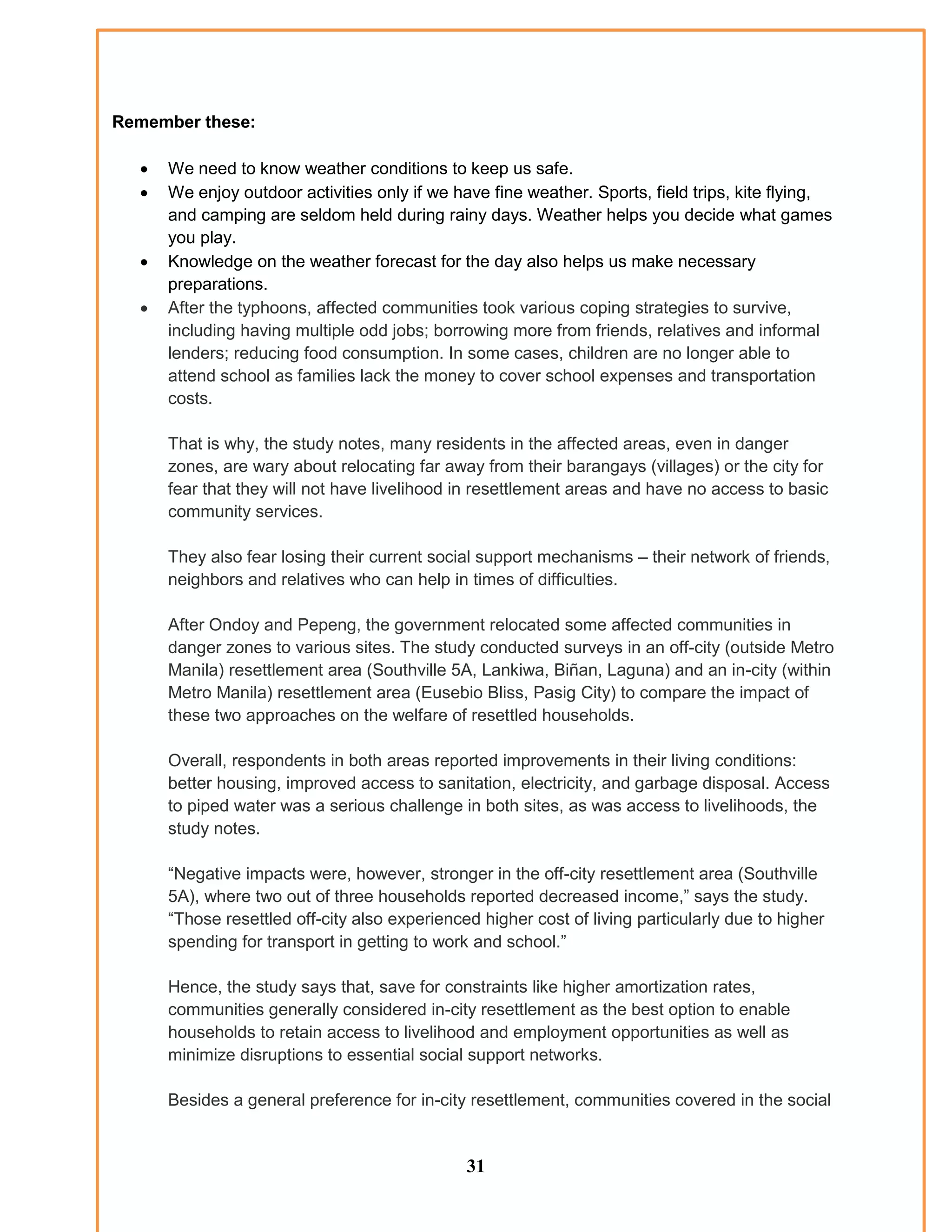 Remember these:
 We need to know weather conditions to keep us safe.
 We enjoy outdoor activities only if we have fine weather. Sports, field trips, kite flying,
and camping are seldom held during rainy days. Weather helps you decide what games
you play.
 Knowledge on the weather forecast for the day also helps us make necessary
preparations.
 After the typhoons, affected communities took various coping strategies to survive,
including having multiple odd jobs; borrowing more from friends, relatives and informal
lenders; reducing food consumption. In some cases, children are no longer able to
attend school as families lack the money to cover school expenses and transportation
costs.
That is why, the study notes, many residents in the affected areas, even in danger
zones, are wary about relocating far away from their barangays (villages) or the city for
fear that they will not have livelihood in resettlement areas and have no access to basic
community services.
They also fear losing their current social support mechanisms – their network of friends,
neighbors and relatives who can help in times of difficulties.
After Ondoy and Pepeng, the government relocated some affected communities in
danger zones to various sites. The study conducted surveys in an off-city (outside Metro
Manila) resettlement area (Southville 5A, Lankiwa, Biñan, Laguna) and an in-city (within
Metro Manila) resettlement area (Eusebio Bliss, Pasig City) to compare the impact of
these two approaches on the welfare of resettled households.
Overall, respondents in both areas reported improvements in their living conditions:
better housing, improved access to sanitation, electricity, and garbage disposal. Access
to piped water was a serious challenge in both sites, as was access to livelihoods, the
study notes.
“Negative impacts were, however, stronger in the off-city resettlement area (Southville
5A), where two out of three households reported decreased income,” says the study.
“Those resettled off-city also experienced higher cost of living particularly due to higher
spending for transport in getting to work and school.”
Hence, the study says that, save for constraints like higher amortization rates,
communities generally considered in-city resettlement as the best option to enable
households to retain access to livelihood and employment opportunities as well as
minimize disruptions to essential social support networks.
Besides a general preference for in-city resettlement, communities covered in the social
31
 