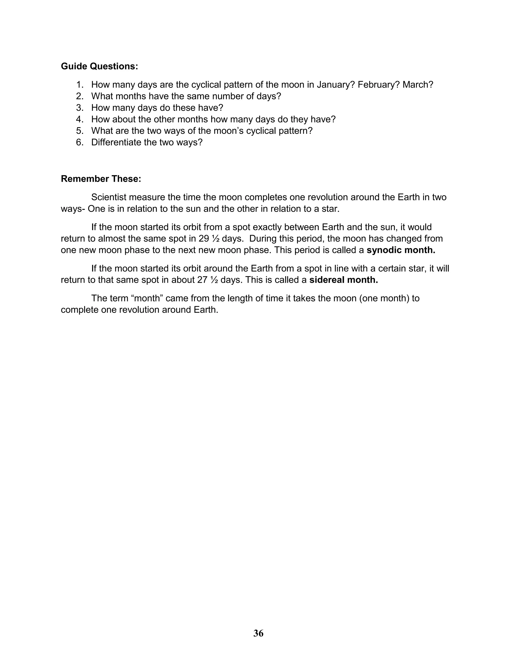 Guide Questions:
1. How many days are the cyclical pattern of the moon in January? February? March?
2. What months have the same number of days?
3. How many days do these have?
4. How about the other months how many days do they have?
5. What are the two ways of the moon’s cyclical pattern?
6. Differentiate the two ways?
Remember These:
Scientist measure the time the moon completes one revolution around the Earth in two
ways- One is in relation to the sun and the other in relation to a star.
If the moon started its orbit from a spot exactly between Earth and the sun, it would
return to almost the same spot in 29 ½ days. During this period, the moon has changed from
one new moon phase to the next new moon phase. This period is called a synodic month.
If the moon started its orbit around the Earth from a spot in line with a certain star, it will
return to that same spot in about 27 ½ days. This is called a sidereal month.
The term ―month‖ came from the length of time it takes the moon (one month) to
complete one revolution around Earth.
36
 