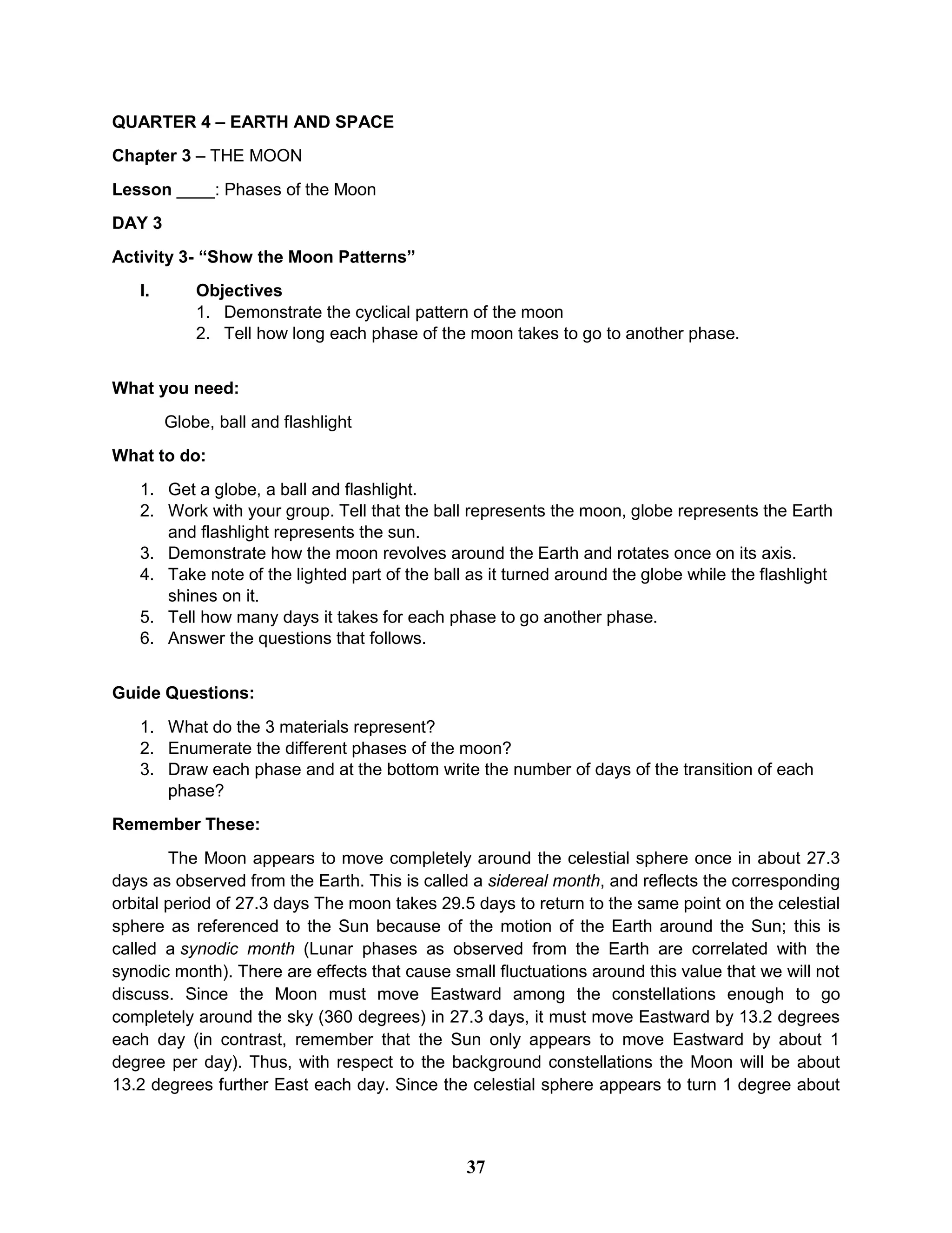 QUARTER 4 – EARTH AND SPACE
Chapter 3 – THE MOON
Lesson ____: Phases of the Moon
DAY 3
Activity 3- “Show the Moon Patterns”
I. Objectives
1. Demonstrate the cyclical pattern of the moon
2. Tell how long each phase of the moon takes to go to another phase.
What you need:
Globe, ball and flashlight
What to do:
1. Get a globe, a ball and flashlight.
2. Work with your group. Tell that the ball represents the moon, globe represents the Earth
and flashlight represents the sun.
3. Demonstrate how the moon revolves around the Earth and rotates once on its axis.
4. Take note of the lighted part of the ball as it turned around the globe while the flashlight
shines on it.
5. Tell how many days it takes for each phase to go another phase.
6. Answer the questions that follows.
Guide Questions:
1. What do the 3 materials represent?
2. Enumerate the different phases of the moon?
3. Draw each phase and at the bottom write the number of days of the transition of each
phase?
Remember These:
The Moon appears to move completely around the celestial sphere once in about 27.3
days as observed from the Earth. This is called a sidereal month, and reflects the corresponding
orbital period of 27.3 days The moon takes 29.5 days to return to the same point on the celestial
sphere as referenced to the Sun because of the motion of the Earth around the Sun; this is
called a synodic month (Lunar phases as observed from the Earth are correlated with the
synodic month). There are effects that cause small fluctuations around this value that we will not
discuss. Since the Moon must move Eastward among the constellations enough to go
completely around the sky (360 degrees) in 27.3 days, it must move Eastward by 13.2 degrees
each day (in contrast, remember that the Sun only appears to move Eastward by about 1
degree per day). Thus, with respect to the background constellations the Moon will be about
13.2 degrees further East each day. Since the celestial sphere appears to turn 1 degree about
37
 