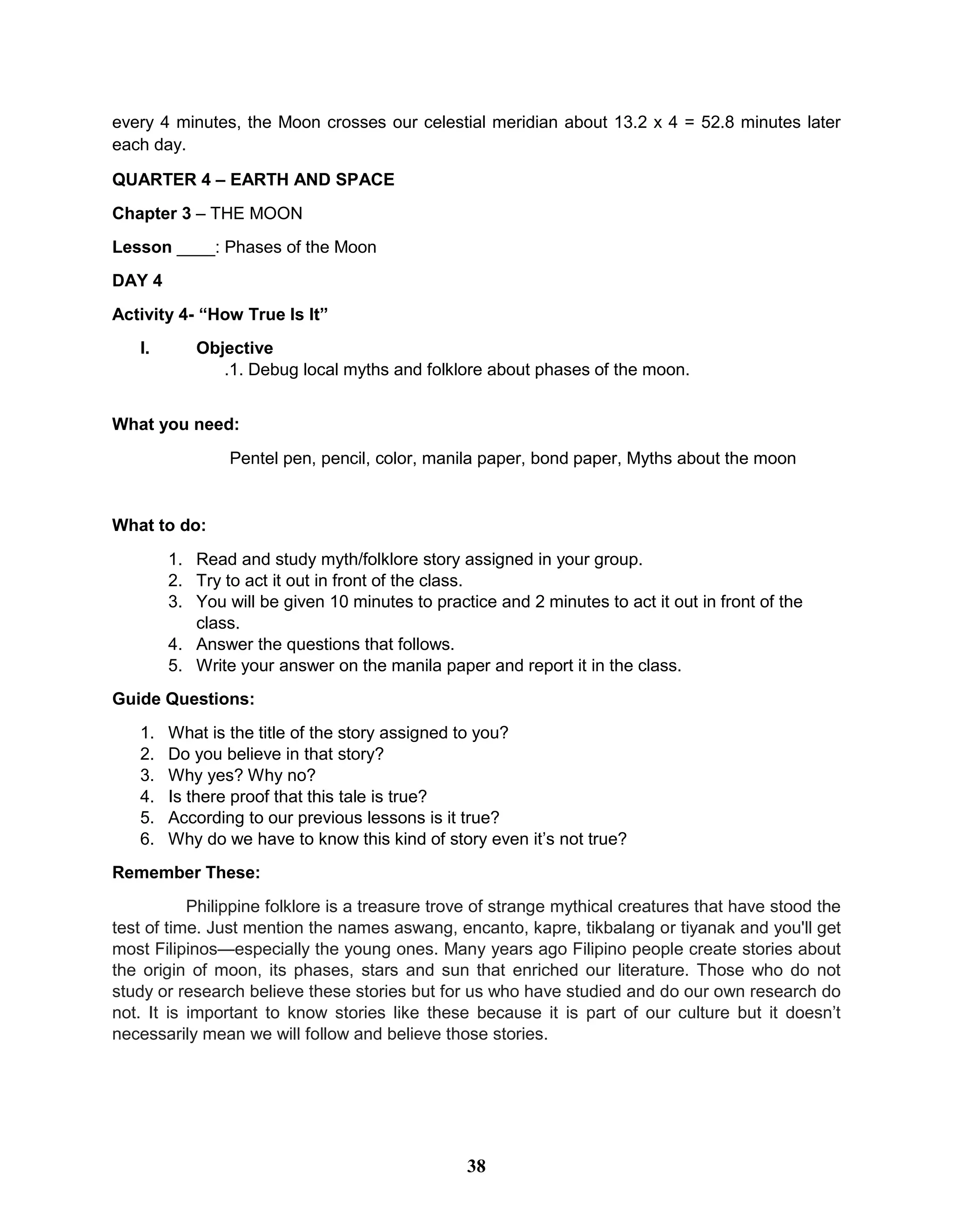 every 4 minutes, the Moon crosses our celestial meridian about 13.2 x 4 = 52.8 minutes later
each day.
QUARTER 4 – EARTH AND SPACE
Chapter 3 – THE MOON
Lesson ____: Phases of the Moon
DAY 4
Activity 4- “How True Is It”
I. Objective
.1. Debug local myths and folklore about phases of the moon.
What you need:
Pentel pen, pencil, color, manila paper, bond paper, Myths about the moon
What to do:
1. Read and study myth/folklore story assigned in your group.
2. Try to act it out in front of the class.
3. You will be given 10 minutes to practice and 2 minutes to act it out in front of the
class.
4. Answer the questions that follows.
5. Write your answer on the manila paper and report it in the class.
Guide Questions:
1. What is the title of the story assigned to you?
2. Do you believe in that story?
3. Why yes? Why no?
4. Is there proof that this tale is true?
5. According to our previous lessons is it true?
6. Why do we have to know this kind of story even it’s not true?
Remember These:
Philippine folklore is a treasure trove of strange mythical creatures that have stood the
test of time. Just mention the names aswang, encanto, kapre, tikbalang or tiyanak and you'll get
most Filipinos—especially the young ones. Many years ago Filipino people create stories about
the origin of moon, its phases, stars and sun that enriched our literature. Those who do not
study or research believe these stories but for us who have studied and do our own research do
not. It is important to know stories like these because it is part of our culture but it doesn’t
necessarily mean we will follow and believe those stories.
38
 