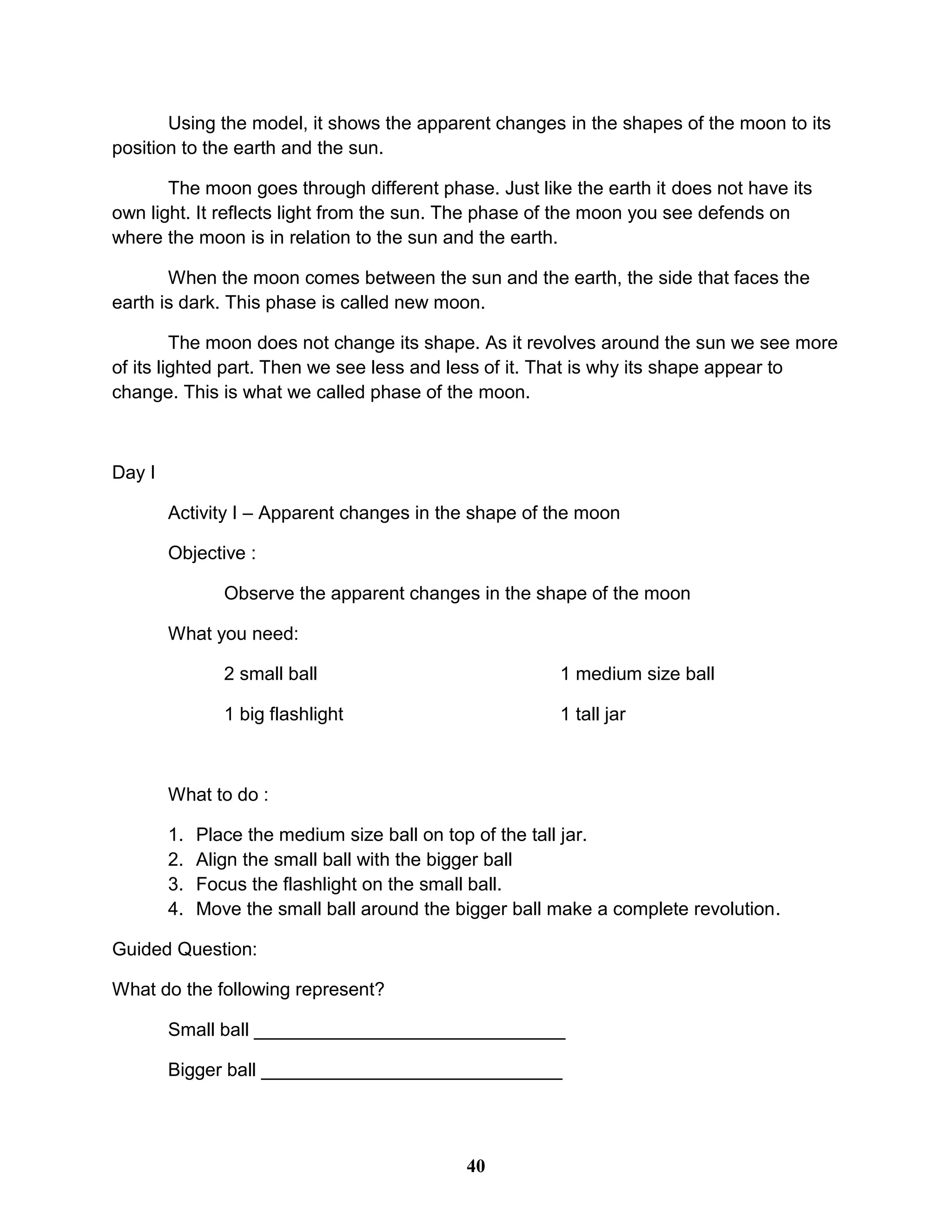 Using the model, it shows the apparent changes in the shapes of the moon to its
position to the earth and the sun.
The moon goes through different phase. Just like the earth it does not have its
own light. It reflects light from the sun. The phase of the moon you see defends on
where the moon is in relation to the sun and the earth.
When the moon comes between the sun and the earth, the side that faces the
earth is dark. This phase is called new moon.
The moon does not change its shape. As it revolves around the sun we see more
of its lighted part. Then we see less and less of it. That is why its shape appear to
change. This is what we called phase of the moon.
Day I
Activity I – Apparent changes in the shape of the moon
Objective :
Observe the apparent changes in the shape of the moon
What you need:
2 small ball 1 medium size ball
1 big flashlight 1 tall jar
What to do :
1. Place the medium size ball on top of the tall jar.
2. Align the small ball with the bigger ball
3. Focus the flashlight on the small ball.
4. Move the small ball around the bigger ball make a complete revolution.
Guided Question:
What do the following represent?
Small ball ______________________________
Bigger ball _____________________________
40
 