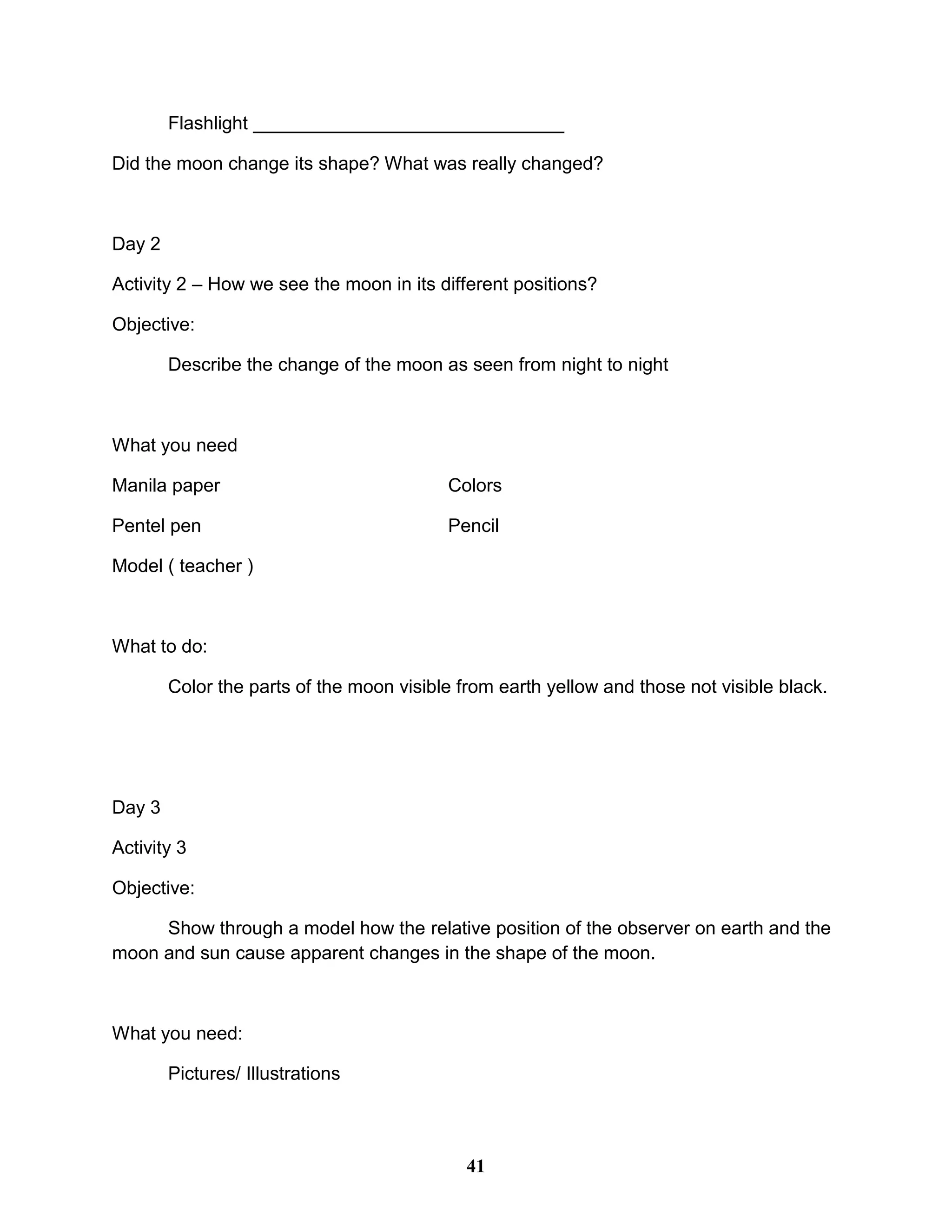 Flashlight ______________________________
Did the moon change its shape? What was really changed?
Day 2
Activity 2 – How we see the moon in its different positions?
Objective:
Describe the change of the moon as seen from night to night
What you need
Manila paper Colors
Pentel pen Pencil
Model ( teacher )
What to do:
Color the parts of the moon visible from earth yellow and those not visible black.
Day 3
Activity 3
Objective:
Show through a model how the relative position of the observer on earth and the
moon and sun cause apparent changes in the shape of the moon.
What you need:
Pictures/ Illustrations
41
 