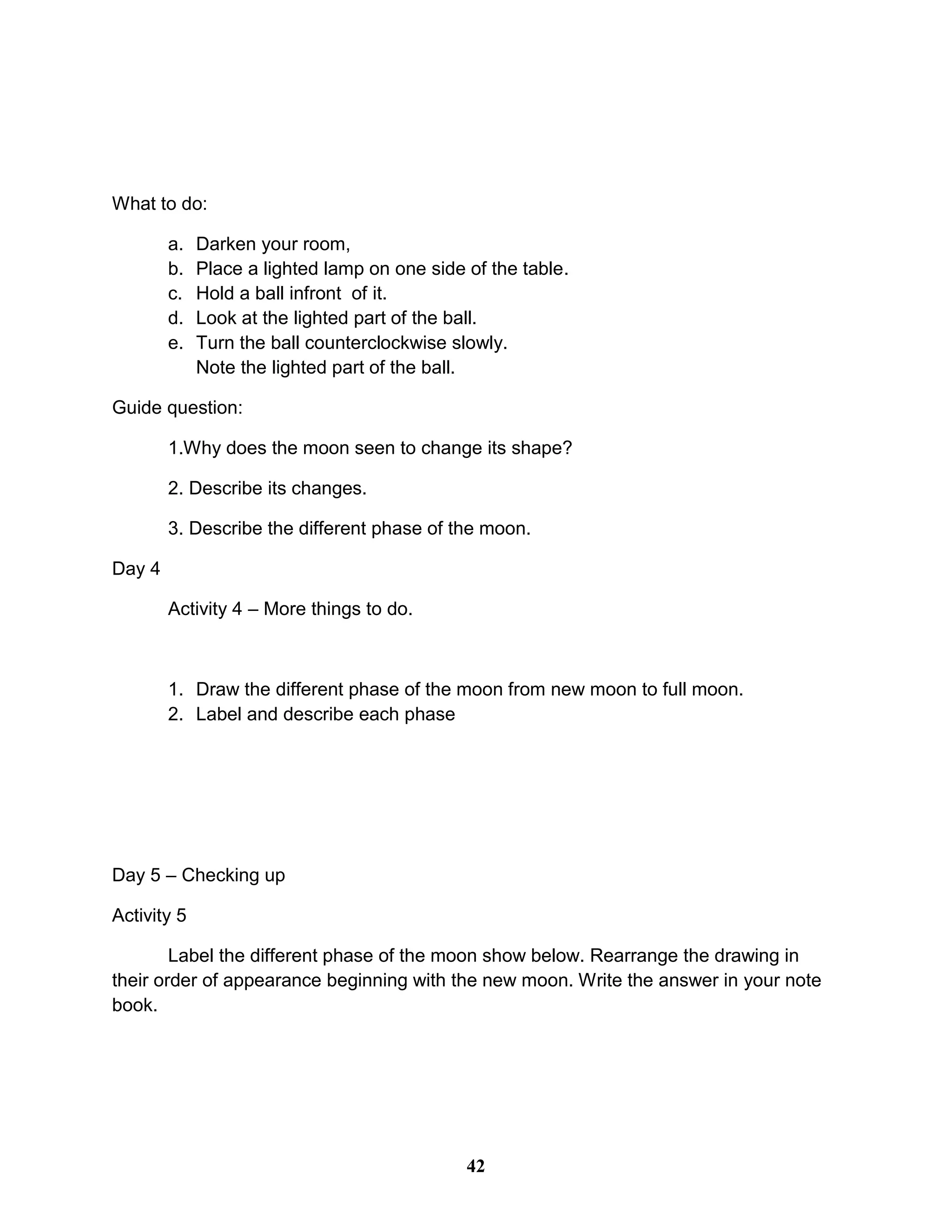 What to do:
a. Darken your room,
b. Place a lighted lamp on one side of the table.
c. Hold a ball infront of it.
d. Look at the lighted part of the ball.
e. Turn the ball counterclockwise slowly.
Note the lighted part of the ball.
Guide question:
1.Why does the moon seen to change its shape?
2. Describe its changes.
3. Describe the different phase of the moon.
Day 4
Activity 4 – More things to do.
1. Draw the different phase of the moon from new moon to full moon.
2. Label and describe each phase
Day 5 – Checking up
Activity 5
Label the different phase of the moon show below. Rearrange the drawing in
their order of appearance beginning with the new moon. Write the answer in your note
book.
42
 