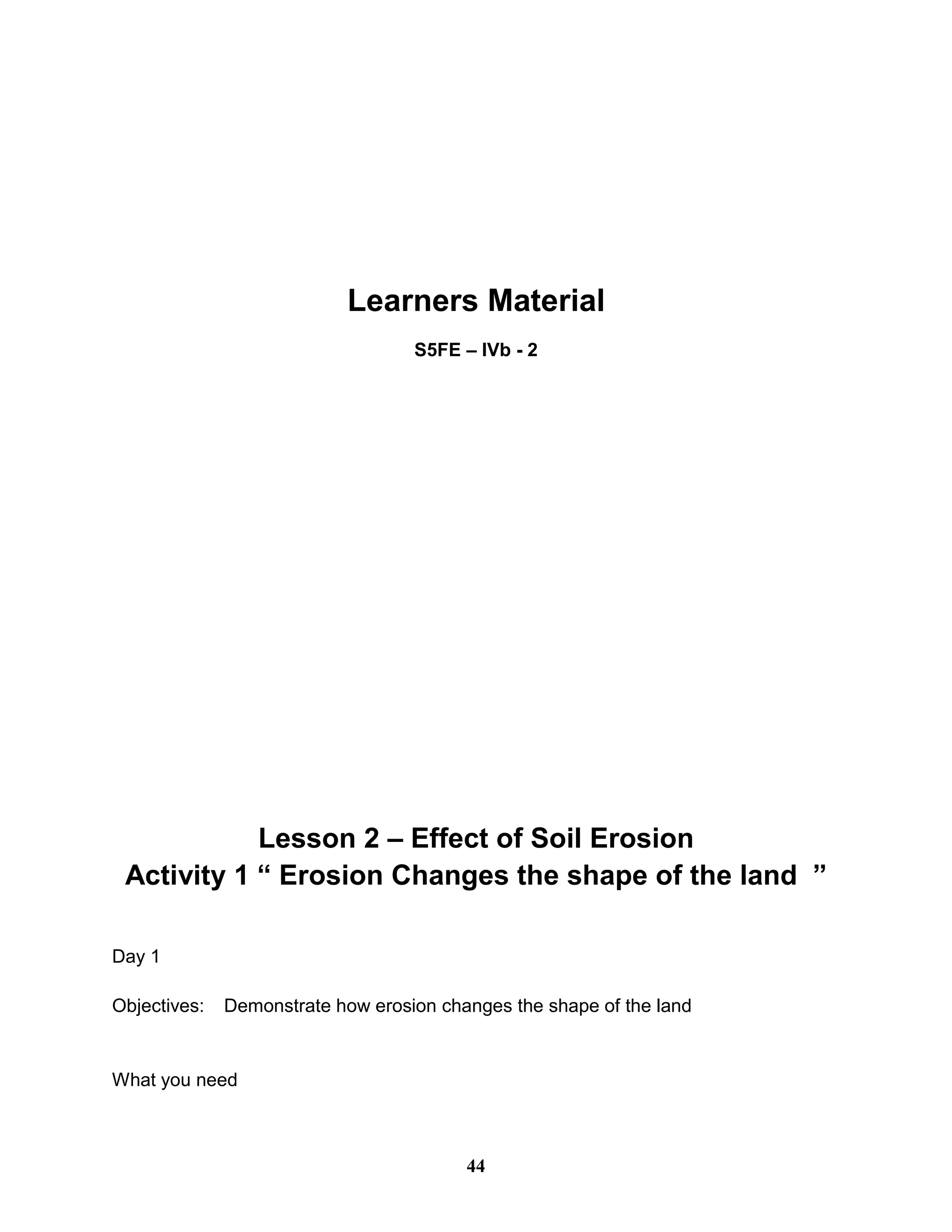 Learners Material
S5FE – IVb - 2
Lesson 2 – Effect of Soil Erosion
Activity 1 “ Erosion Changes the shape of the land ”
Day 1
Objectives: Demonstrate how erosion changes the shape of the land
What you need
44
 