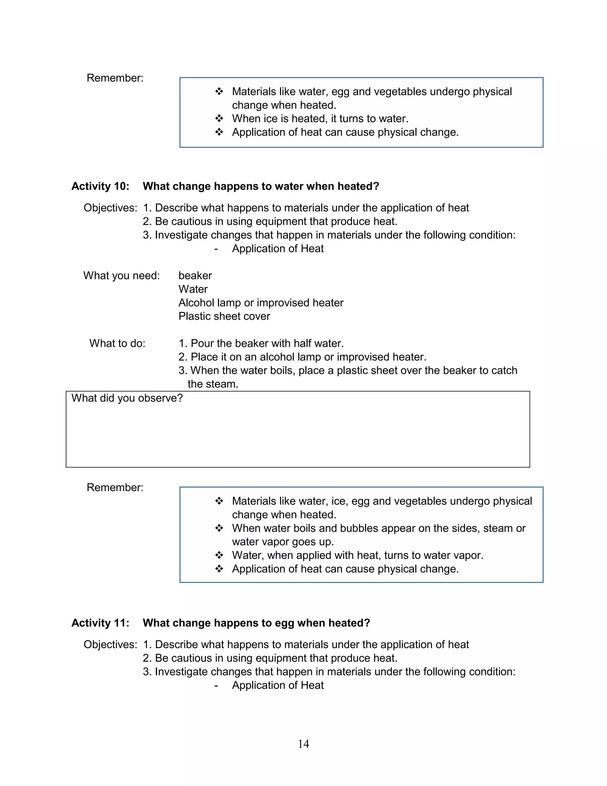 Remember:
 Materials like water, egg and vegetables undergo physical
change when heated.
 When ice is heated, it turns to water.
 Application of heat can cause physical change.
Activity 10: What change happens to water when heated?
Objectives: 1. Describe what happens to materials under the application of heat
2. Be cautious in using equipment that produce heat.
3. Investigate changes that happen in materials under the following condition:
- Application of Heat
What you need: beaker
Water
Alcohol lamp or improvised heater
Plastic sheet cover
What to do: 1. Pour the beaker with half water.
2. Place it on an alcohol lamp or improvised heater.
3. When the water boils, place a plastic sheet over the beaker to catch
the steam.
What did you observe?
Remember:
 Materials like water, ice, egg and vegetables undergo physical
change when heated.
 When water boils and bubbles appear on the sides, steam or
water vapor goes up.
 Water, when applied with heat, turns to water vapor.
 Application of heat can cause physical change.
Activity 11: What change happens to egg when heated?
Objectives: 1. Describe what happens to materials under the application of heat
2. Be cautious in using equipment that produce heat.
3. Investigate changes that happen in materials under the following condition:
- Application of Heat
14
 