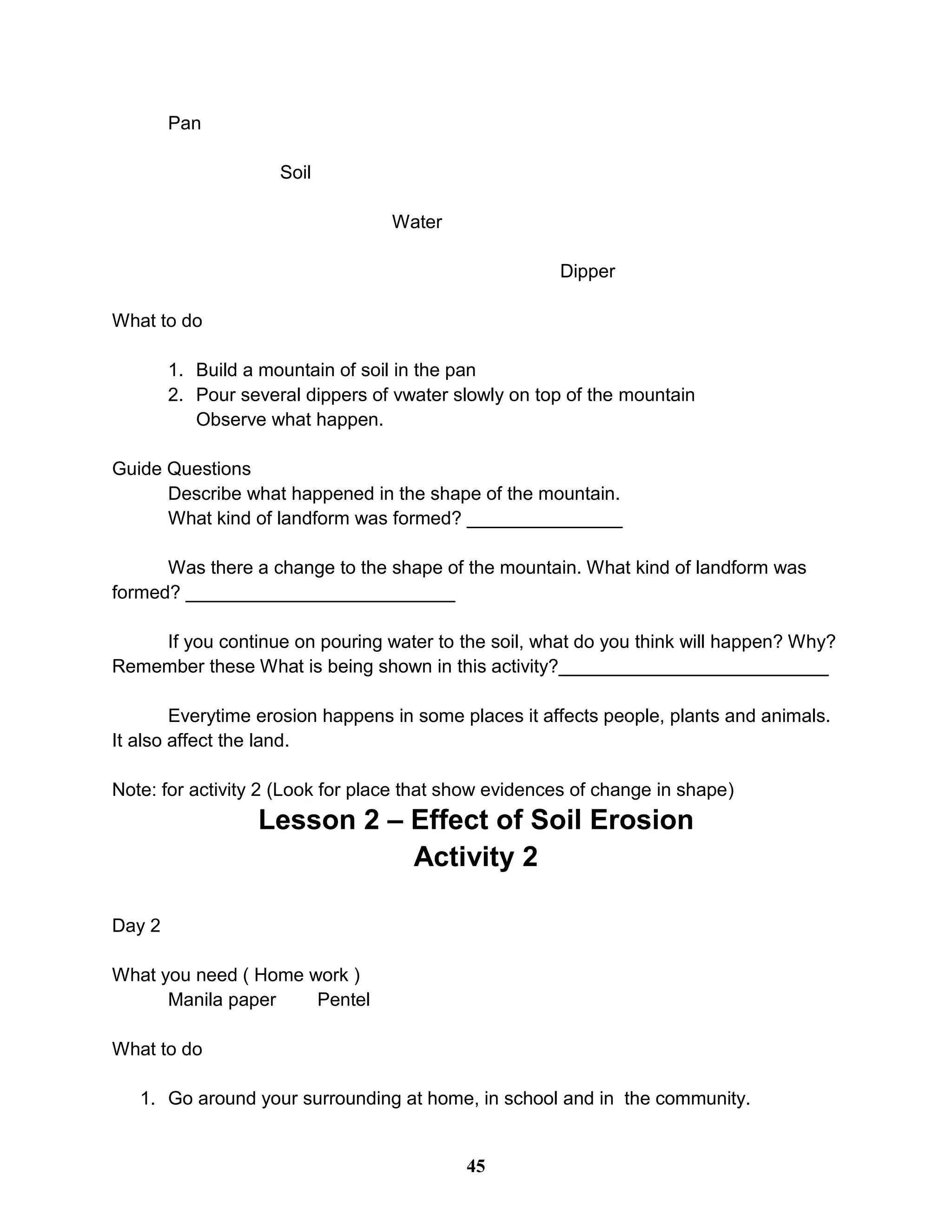 Pan
Soil
Water
Dipper
What to do
1. Build a mountain of soil in the pan
2. Pour several dippers of vwater slowly on top of the mountain
Observe what happen.
Guide Questions
Describe what happened in the shape of the mountain.
What kind of landform was formed? _______________
Was there a change to the shape of the mountain. What kind of landform was
formed? __________________________
If you continue on pouring water to the soil, what do you think will happen? Why?
Remember these What is being shown in this activity?__________________________
Everytime erosion happens in some places it affects people, plants and animals.
It also affect the land.
Note: for activity 2 (Look for place that show evidences of change in shape)
Lesson 2 – Effect of Soil Erosion
Activity 2
Day 2
What you need ( Home work )
Manila paper Pentel
What to do
1. Go around your surrounding at home, in school and in the community.
45
 