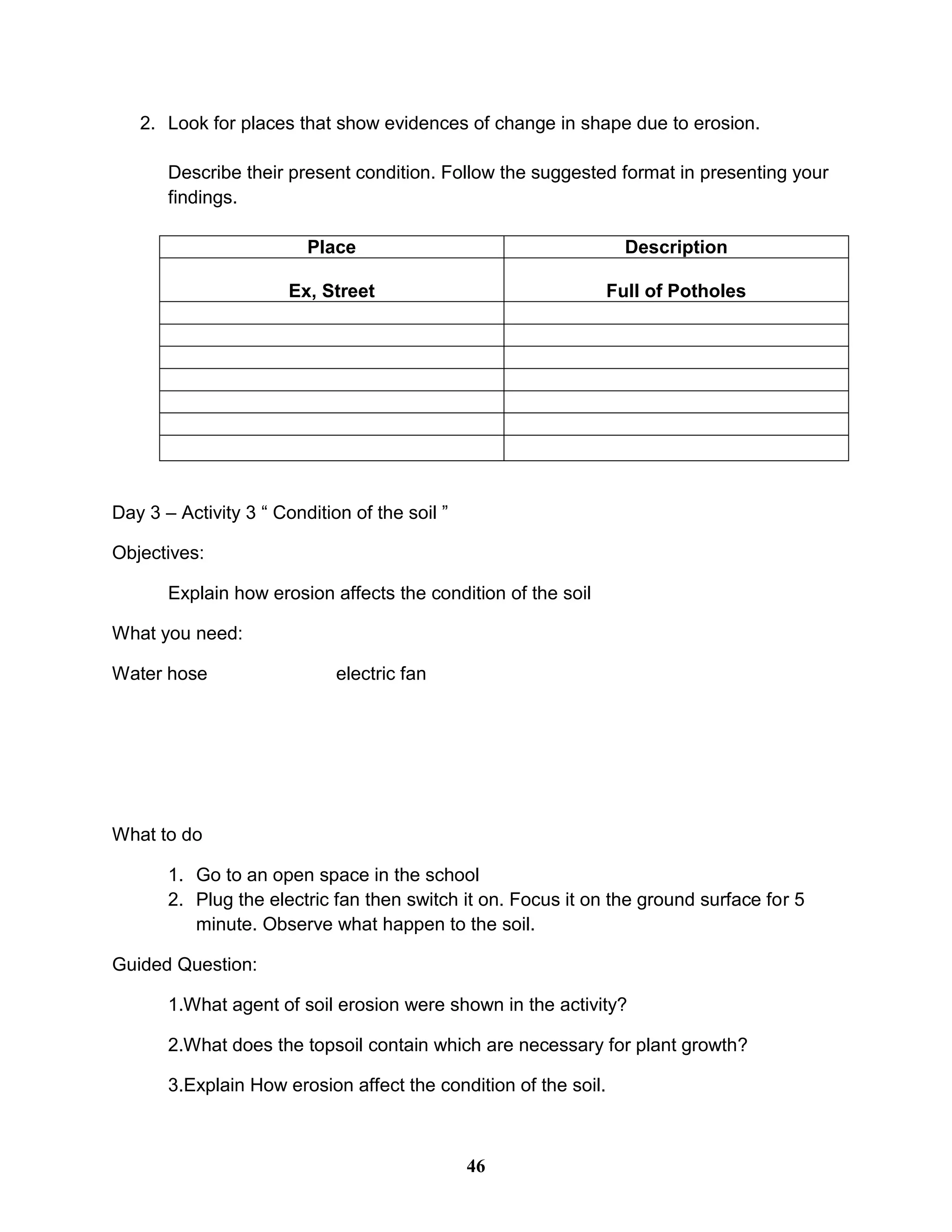 2. Look for places that show evidences of change in shape due to erosion.
Describe their present condition. Follow the suggested format in presenting your
findings.
Place Description
Ex, Street Full of Potholes
Day 3 – Activity 3 “ Condition of the soil ”
Objectives:
Explain how erosion affects the condition of the soil
What you need:
Water hose electric fan
What to do
1. Go to an open space in the school
2. Plug the electric fan then switch it on. Focus it on the ground surface for 5
minute. Observe what happen to the soil.
Guided Question:
1.What agent of soil erosion were shown in the activity?
2.What does the topsoil contain which are necessary for plant growth?
3.Explain How erosion affect the condition of the soil.
46
 