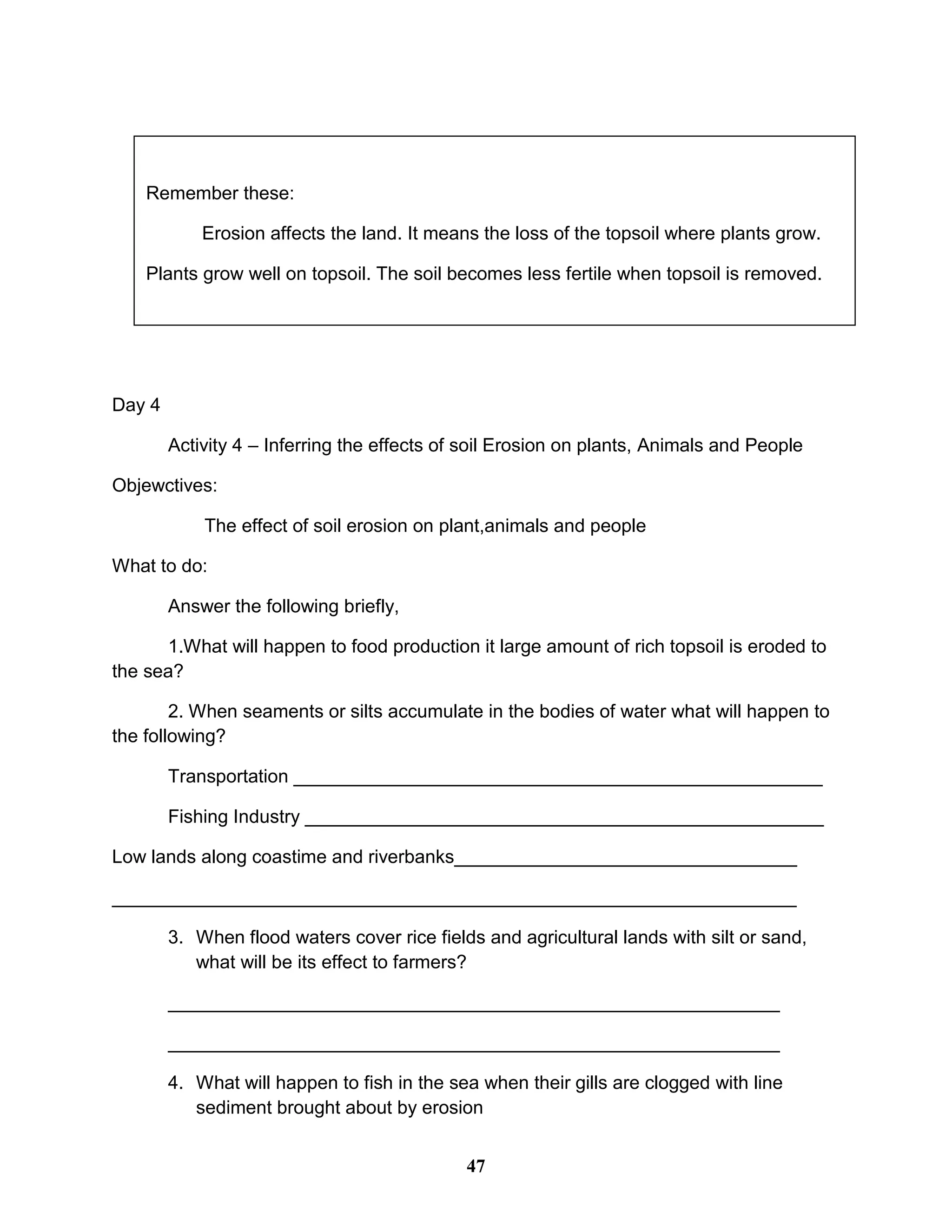 Day 4
Activity 4 – Inferring the effects of soil Erosion on plants, Animals and People
Objewctives:
The effect of soil erosion on plant,animals and people
What to do:
Answer the following briefly,
1.What will happen to food production it large amount of rich topsoil is eroded to
the sea?
2. When seaments or silts accumulate in the bodies of water what will happen to
the following?
Transportation ___________________________________________________
Fishing Industry __________________________________________________
Low lands along coastime and riverbanks_________________________________
__________________________________________________________________
3. When flood waters cover rice fields and agricultural lands with silt or sand,
what will be its effect to farmers?
___________________________________________________________
___________________________________________________________
4. What will happen to fish in the sea when their gills are clogged with line
sediment brought about by erosion
Remember these:
Erosion affects the land. It means the loss of the topsoil where plants grow.
Plants grow well on topsoil. The soil becomes less fertile when topsoil is removed.
47
 