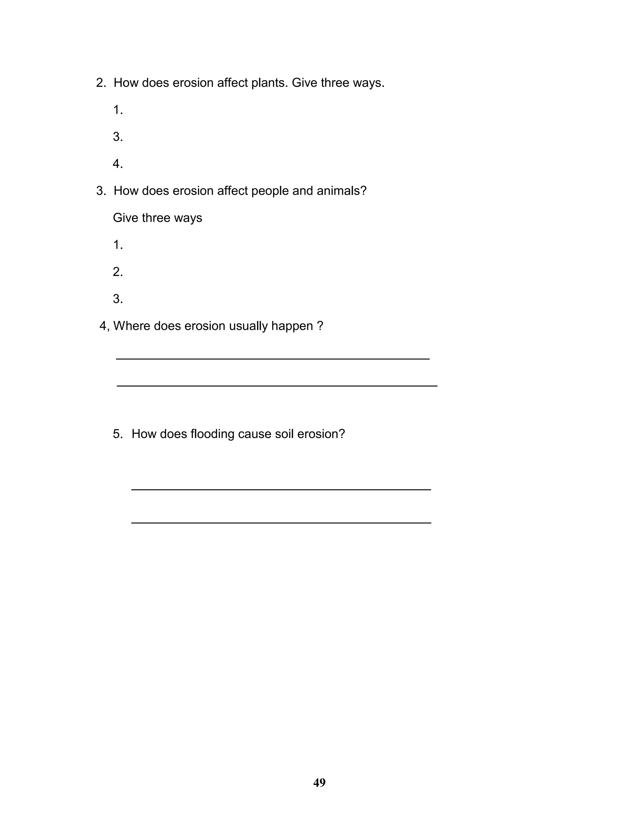 2. How does erosion affect plants. Give three ways.
1.
3.
4.
3. How does erosion affect people and animals?
Give three ways
1.
2.
3.
4, Where does erosion usually happen ?
_____________________________________________
______________________________________________
5. How does flooding cause soil erosion?
___________________________________________
___________________________________________
49
 