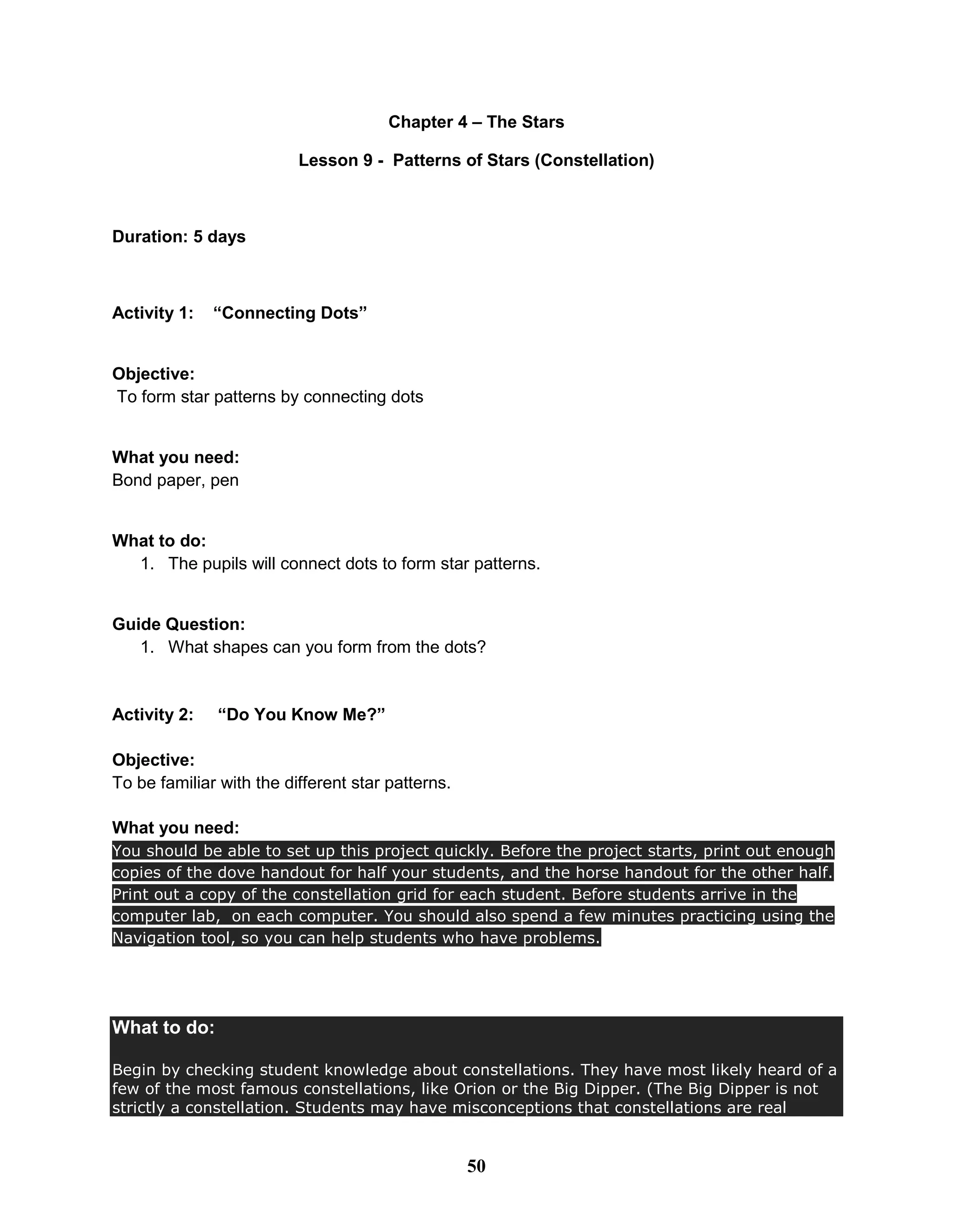Chapter 4 – The Stars
Lesson 9 - Patterns of Stars (Constellation)
Duration: 5 days
Activity 1: “Connecting Dots”
Objective:
To form star patterns by connecting dots
What you need:
Bond paper, pen
What to do:
1. The pupils will connect dots to form star patterns.
Guide Question:
1. What shapes can you form from the dots?
Activity 2: “Do You Know Me?”
Objective:
To be familiar with the different star patterns.
What you need:
You should be able to set up this project quickly. Before the project starts, print out enough
copies of the dove handout for half your students, and the horse handout for the other half.
Print out a copy of the constellation grid for each student. Before students arrive in the
computer lab, on each computer. You should also spend a few minutes practicing using the
Navigation tool, so you can help students who have problems.
What to do:
Begin by checking student knowledge about constellations. They have most likely heard of a
few of the most famous constellations, like Orion or the Big Dipper. (The Big Dipper is not
strictly a constellation. Students may have misconceptions that constellations are real
50
 