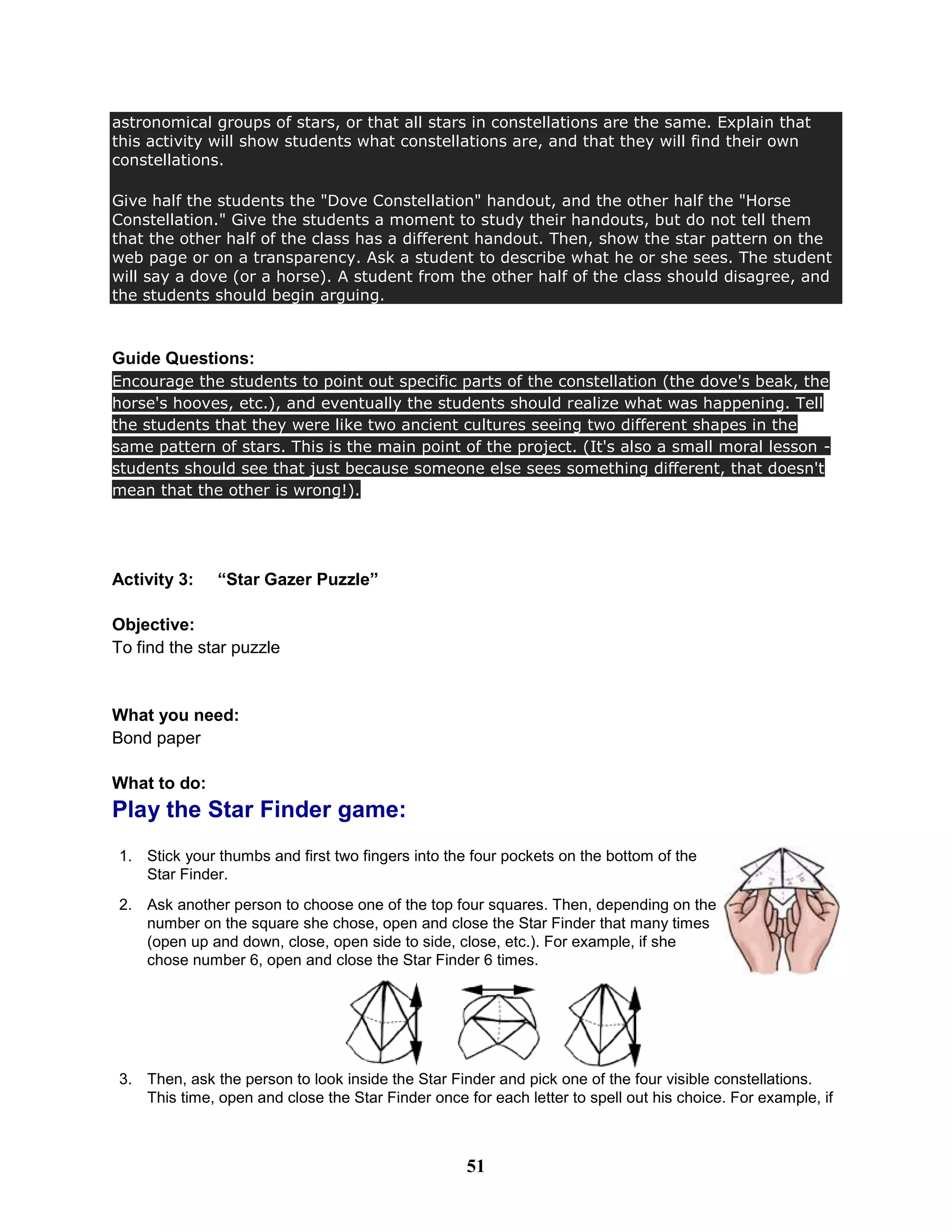astronomical groups of stars, or that all stars in constellations are the same. Explain that
this activity will show students what constellations are, and that they will find their own
constellations.
Give half the students the "Dove Constellation" handout, and the other half the "Horse
Constellation." Give the students a moment to study their handouts, but do not tell them
that the other half of the class has a different handout. Then, show the star pattern on the
web page or on a transparency. Ask a student to describe what he or she sees. The student
will say a dove (or a horse). A student from the other half of the class should disagree, and
the students should begin arguing.
Guide Questions:
Encourage the students to point out specific parts of the constellation (the dove's beak, the
horse's hooves, etc.), and eventually the students should realize what was happening. Tell
the students that they were like two ancient cultures seeing two different shapes in the
same pattern of stars. This is the main point of the project. (It's also a small moral lesson -
students should see that just because someone else sees something different, that doesn't
mean that the other is wrong!).
Activity 3: “Star Gazer Puzzle”
Objective:
To find the star puzzle
What you need:
Bond paper
What to do:
Play the Star Finder game:
1. Stick your thumbs and first two fingers into the four pockets on the bottom of the
Star Finder.
2. Ask another person to choose one of the top four squares. Then, depending on the
number on the square she chose, open and close the Star Finder that many times
(open up and down, close, open side to side, close, etc.). For example, if she
chose number 6, open and close the Star Finder 6 times.
3. Then, ask the person to look inside the Star Finder and pick one of the four visible constellations.
This time, open and close the Star Finder once for each letter to spell out his choice. For example, if
51
 