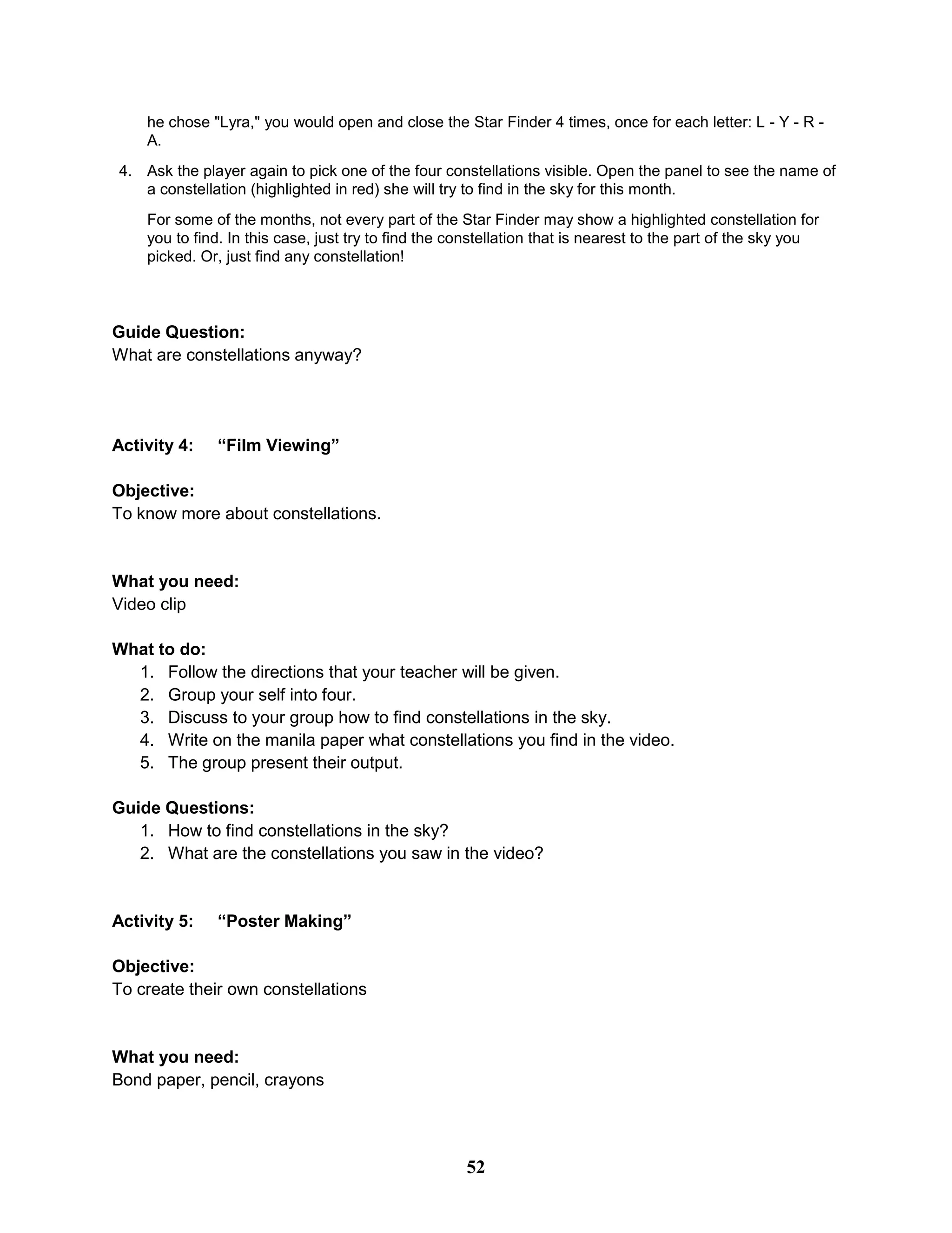 he chose "Lyra," you would open and close the Star Finder 4 times, once for each letter: L - Y - R -
A.
4. Ask the player again to pick one of the four constellations visible. Open the panel to see the name of
a constellation (highlighted in red) she will try to find in the sky for this month.
For some of the months, not every part of the Star Finder may show a highlighted constellation for
you to find. In this case, just try to find the constellation that is nearest to the part of the sky you
picked. Or, just find any constellation!
Guide Question:
What are constellations anyway?
Activity 4: “Film Viewing”
Objective:
To know more about constellations.
What you need:
Video clip
What to do:
1. Follow the directions that your teacher will be given.
2. Group your self into four.
3. Discuss to your group how to find constellations in the sky.
4. Write on the manila paper what constellations you find in the video.
5. The group present their output.
Guide Questions:
1. How to find constellations in the sky?
2. What are the constellations you saw in the video?
Activity 5: “Poster Making”
Objective:
To create their own constellations
What you need:
Bond paper, pencil, crayons
52
 