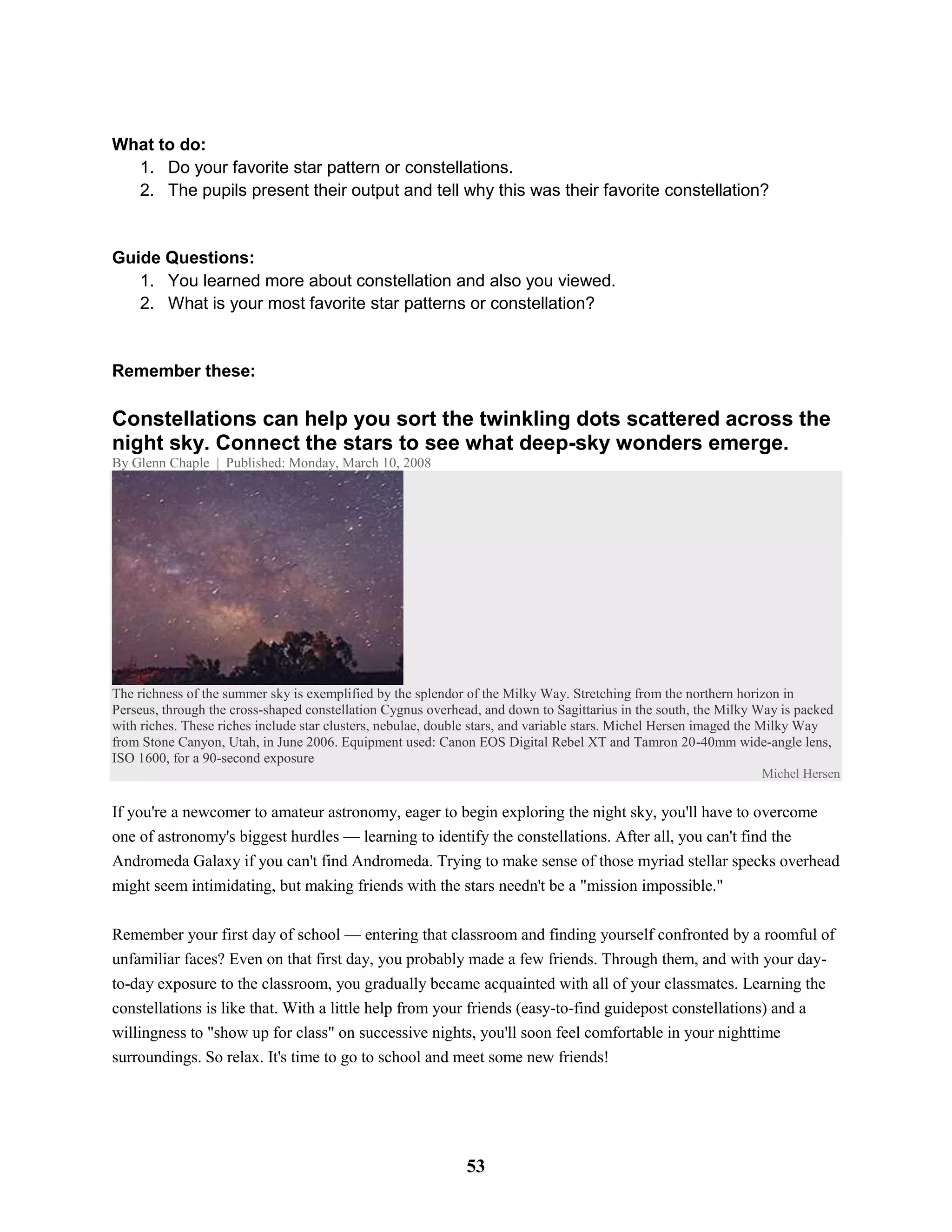 What to do:
1. Do your favorite star pattern or constellations.
2. The pupils present their output and tell why this was their favorite constellation?
Guide Questions:
1. You learned more about constellation and also you viewed.
2. What is your most favorite star patterns or constellation?
Remember these:
Constellations can help you sort the twinkling dots scattered across the
night sky. Connect the stars to see what deep-sky wonders emerge.
By Glenn Chaple | Published: Monday, March 10, 2008
The richness of the summer sky is exemplified by the splendor of the Milky Way. Stretching from the northern horizon in
Perseus, through the cross-shaped constellation Cygnus overhead, and down to Sagittarius in the south, the Milky Way is packed
with riches. These riches include star clusters, nebulae, double stars, and variable stars. Michel Hersen imaged the Milky Way
from Stone Canyon, Utah, in June 2006. Equipment used: Canon EOS Digital Rebel XT and Tamron 20-40mm wide-angle lens,
ISO 1600, for a 90-second exposure
Michel Hersen
If you're a newcomer to amateur astronomy, eager to begin exploring the night sky, you'll have to overcome
one of astronomy's biggest hurdles — learning to identify the constellations. After all, you can't find the
Andromeda Galaxy if you can't find Andromeda. Trying to make sense of those myriad stellar specks overhead
might seem intimidating, but making friends with the stars needn't be a "mission impossible."
Remember your first day of school — entering that classroom and finding yourself confronted by a roomful of
unfamiliar faces? Even on that first day, you probably made a few friends. Through them, and with your day-
to-day exposure to the classroom, you gradually became acquainted with all of your classmates. Learning the
constellations is like that. With a little help from your friends (easy-to-find guidepost constellations) and a
willingness to "show up for class" on successive nights, you'll soon feel comfortable in your nighttime
surroundings. So relax. It's time to go to school and meet some new friends!
53
 