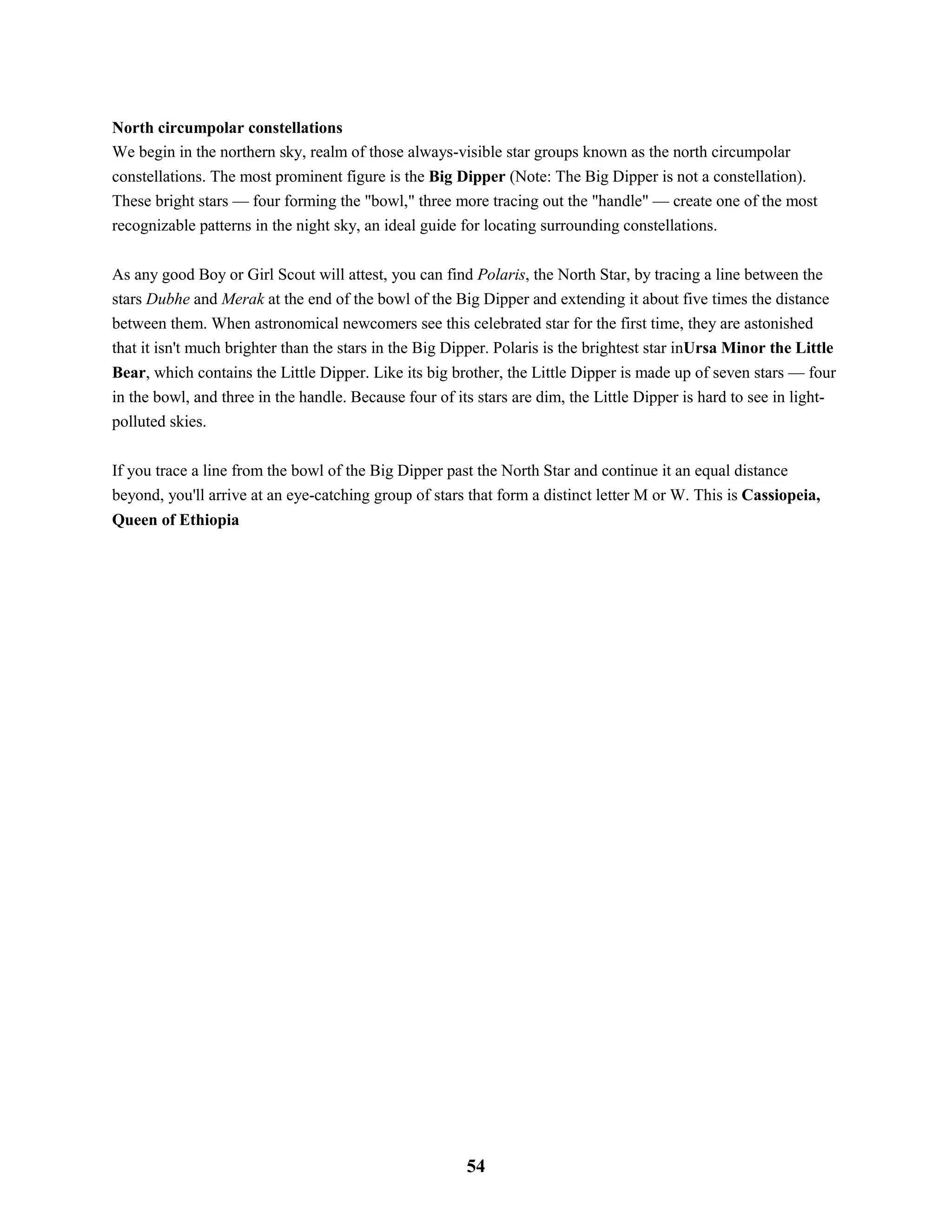 North circumpolar constellations
We begin in the northern sky, realm of those always-visible star groups known as the north circumpolar
constellations. The most prominent figure is the Big Dipper (Note: The Big Dipper is not a constellation).
These bright stars — four forming the "bowl," three more tracing out the "handle" — create one of the most
recognizable patterns in the night sky, an ideal guide for locating surrounding constellations.
As any good Boy or Girl Scout will attest, you can find Polaris, the North Star, by tracing a line between the
stars Dubhe and Merak at the end of the bowl of the Big Dipper and extending it about five times the distance
between them. When astronomical newcomers see this celebrated star for the first time, they are astonished
that it isn't much brighter than the stars in the Big Dipper. Polaris is the brightest star inUrsa Minor the Little
Bear, which contains the Little Dipper. Like its big brother, the Little Dipper is made up of seven stars — four
in the bowl, and three in the handle. Because four of its stars are dim, the Little Dipper is hard to see in light-
polluted skies.
If you trace a line from the bowl of the Big Dipper past the North Star and continue it an equal distance
beyond, you'll arrive at an eye-catching group of stars that form a distinct letter M or W. This is Cassiopeia,
Queen of Ethiopia
54
 