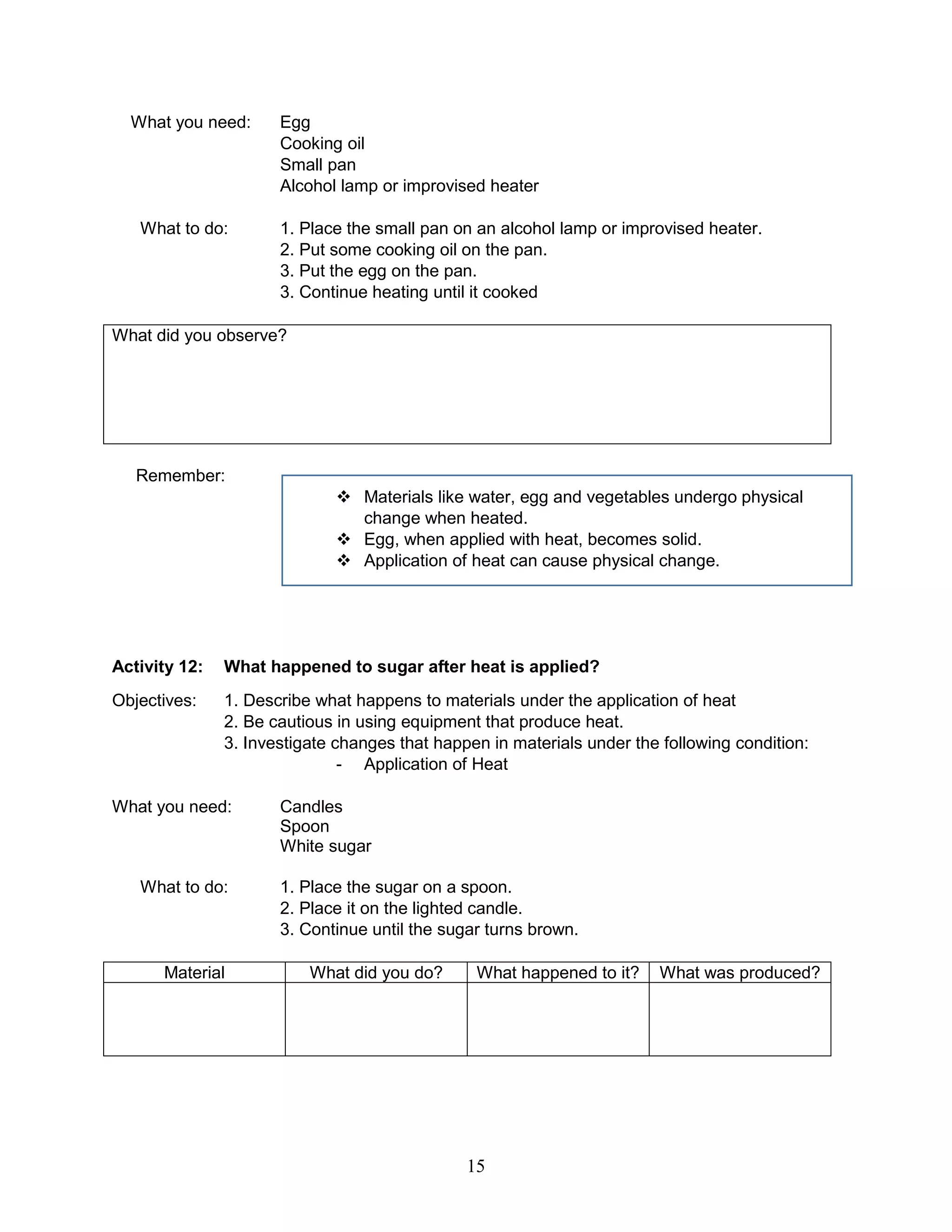 What you need: Egg
Cooking oil
Small pan
Alcohol lamp or improvised heater
What to do: 1. Place the small pan on an alcohol lamp or improvised heater.
2. Put some cooking oil on the pan.
3. Put the egg on the pan.
3. Continue heating until it cooked
What did you observe?
Remember:
 Materials like water, egg and vegetables undergo physical
change when heated.
 Egg, when applied with heat, becomes solid.
 Application of heat can cause physical change.
Activity 12: What happened to sugar after heat is applied?
Objectives: 1. Describe what happens to materials under the application of heat
2. Be cautious in using equipment that produce heat.
3. Investigate changes that happen in materials under the following condition:
- Application of Heat
What you need: Candles
Spoon
White sugar
What to do: 1. Place the sugar on a spoon.
2. Place it on the lighted candle.
3. Continue until the sugar turns brown.
Material What did you do? What happened to it? What was produced?
15
 
