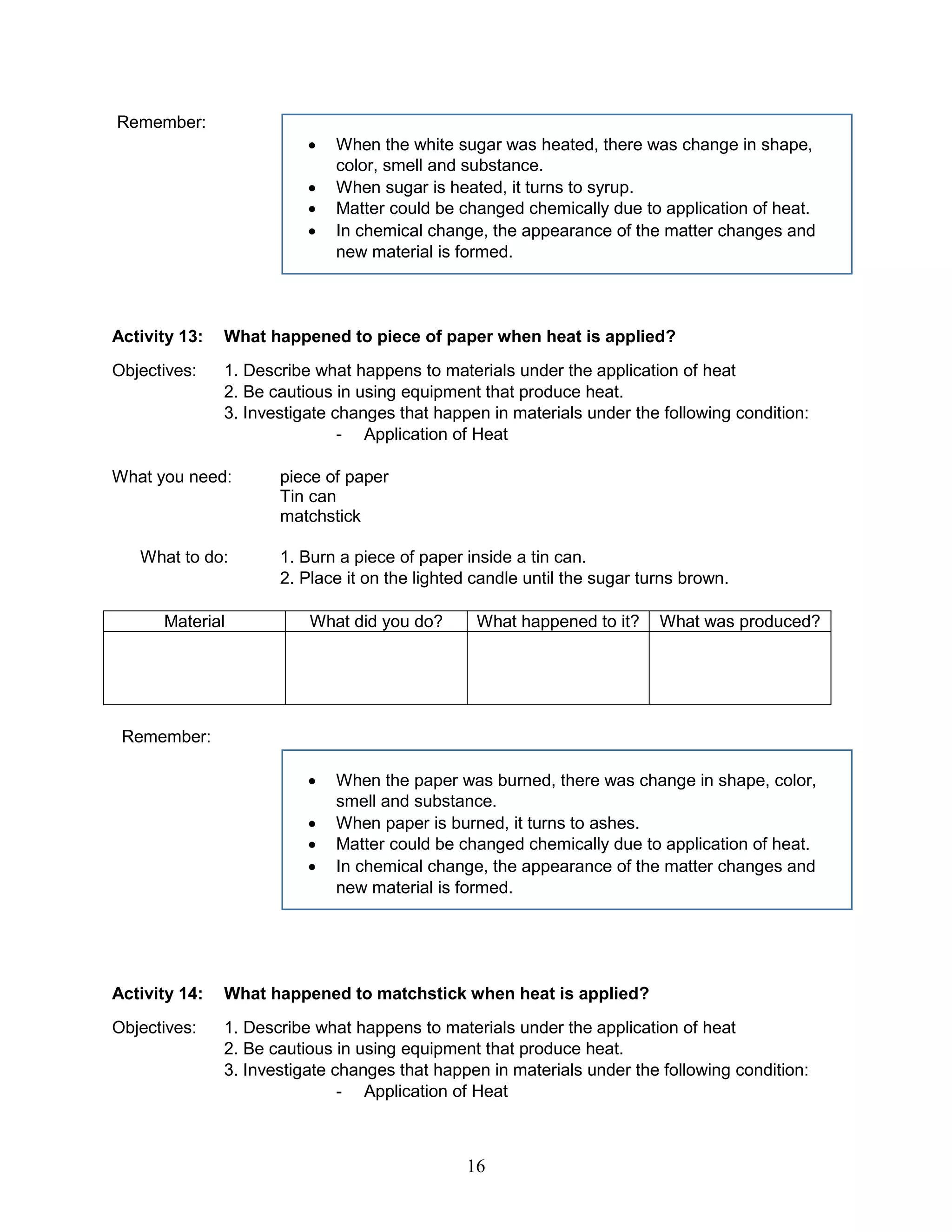 Remember:
 When the white sugar was heated, there was change in shape,
color, smell and substance.
 When sugar is heated, it turns to syrup.
 Matter could be changed chemically due to application of heat.
 In chemical change, the appearance of the matter changes and
new material is formed.
Activity 13: What happened to piece of paper when heat is applied?
Objectives: 1. Describe what happens to materials under the application of heat
2. Be cautious in using equipment that produce heat.
3. Investigate changes that happen in materials under the following condition:
- Application of Heat
What you need: piece of paper
Tin can
matchstick
What to do: 1. Burn a piece of paper inside a tin can.
2. Place it on the lighted candle until the sugar turns brown.
Material What did you do? What happened to it? What was produced?
Remember:
 When the paper was burned, there was change in shape, color,
smell and substance.
 When paper is burned, it turns to ashes.
 Matter could be changed chemically due to application of heat.
 In chemical change, the appearance of the matter changes and
new material is formed.
Activity 14: What happened to matchstick when heat is applied?
Objectives: 1. Describe what happens to materials under the application of heat
2. Be cautious in using equipment that produce heat.
3. Investigate changes that happen in materials under the following condition:
- Application of Heat
16
 