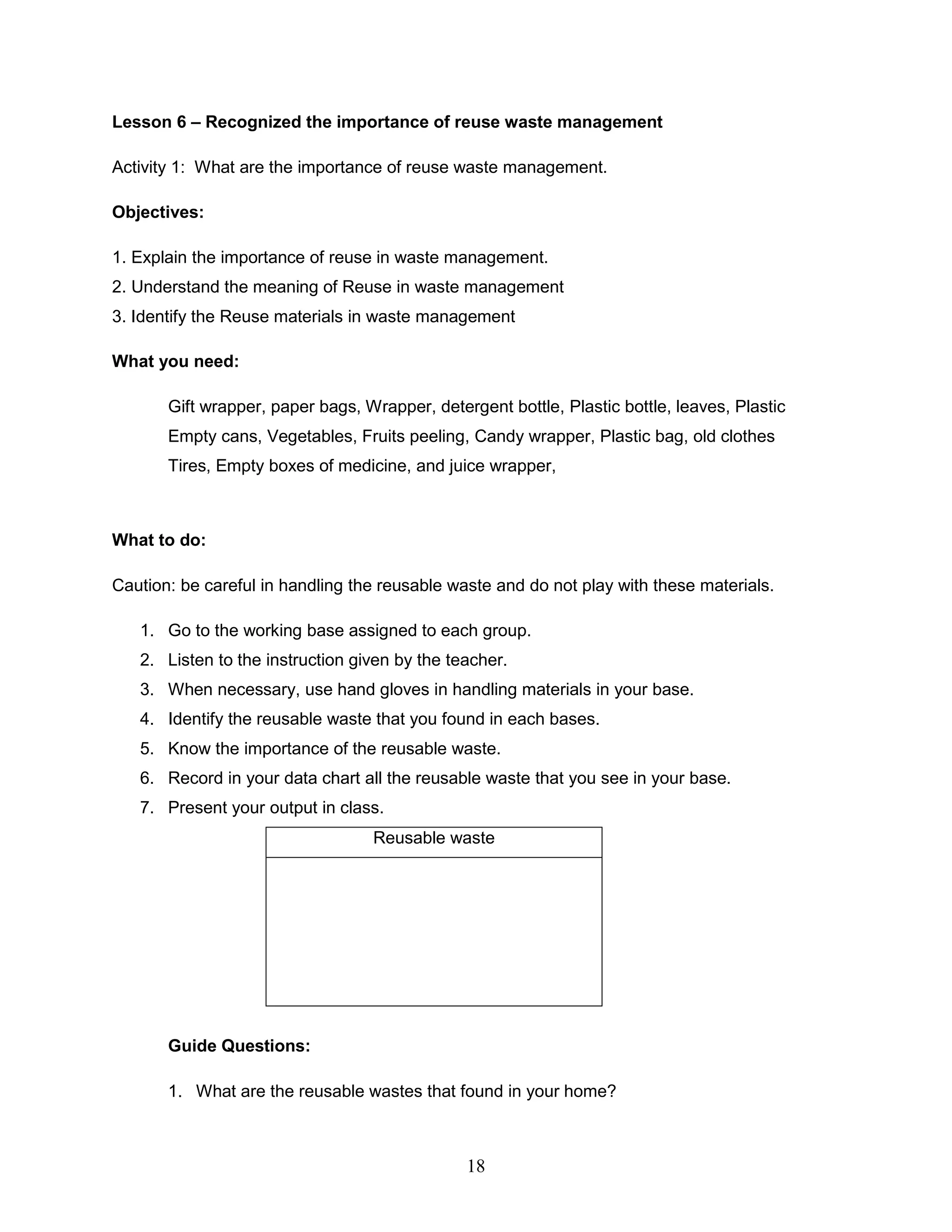Lesson 6 – Recognized the importance of reuse waste management
Activity 1: What are the importance of reuse waste management.
Objectives:
1. Explain the importance of reuse in waste management.
2. Understand the meaning of Reuse in waste management
3. Identify the Reuse materials in waste management
What you need:
Gift wrapper, paper bags, Wrapper, detergent bottle, Plastic bottle, leaves, Plastic
Empty cans, Vegetables, Fruits peeling, Candy wrapper, Plastic bag, old clothes
Tires, Empty boxes of medicine, and juice wrapper,
What to do:
Caution: be careful in handling the reusable waste and do not play with these materials.
1. Go to the working base assigned to each group.
2. Listen to the instruction given by the teacher.
3. When necessary, use hand gloves in handling materials in your base.
4. Identify the reusable waste that you found in each bases.
5. Know the importance of the reusable waste.
6. Record in your data chart all the reusable waste that you see in your base.
7. Present your output in class.
Reusable waste
Guide Questions:
1. What are the reusable wastes that found in your home?
18
 