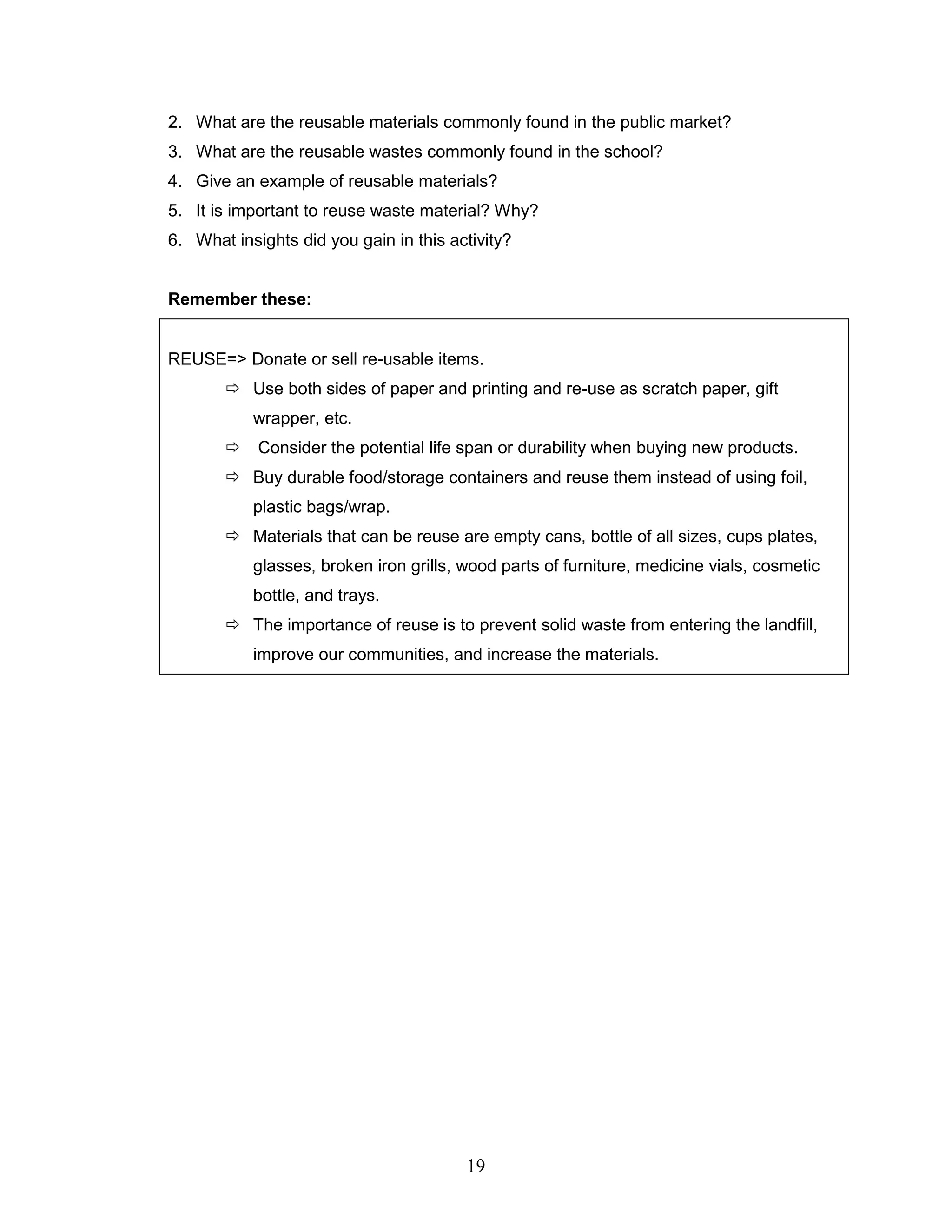 2. What are the reusable materials commonly found in the public market?
3. What are the reusable wastes commonly found in the school?
4. Give an example of reusable materials?
5. It is important to reuse waste material? Why?
6. What insights did you gain in this activity?
Remember these:
REUSE=> Donate or sell re-usable items.
 Use both sides of paper and printing and re-use as scratch paper, gift
wrapper, etc.
 Consider the potential life span or durability when buying new products.
 Buy durable food/storage containers and reuse them instead of using foil,
plastic bags/wrap.
 Materials that can be reuse are empty cans, bottle of all sizes, cups plates,
glasses, broken iron grills, wood parts of furniture, medicine vials, cosmetic
bottle, and trays.
 The importance of reuse is to prevent solid waste from entering the landfill,
improve our communities, and increase the materials.
19
 