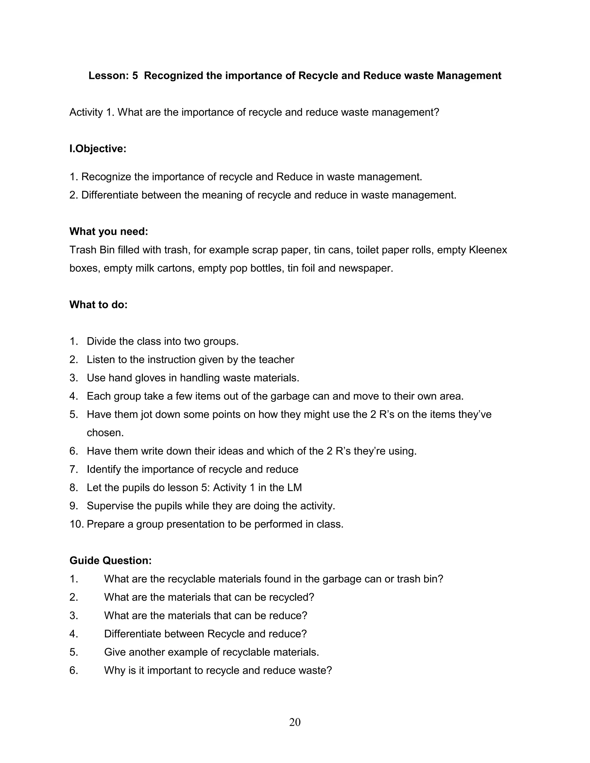 Lesson: 5 Recognized the importance of Recycle and Reduce waste Management
Activity 1. What are the importance of recycle and reduce waste management?
I.Objective:
1. Recognize the importance of recycle and Reduce in waste management.
2. Differentiate between the meaning of recycle and reduce in waste management.
What you need:
Trash Bin filled with trash, for example scrap paper, tin cans, toilet paper rolls, empty Kleenex
boxes, empty milk cartons, empty pop bottles, tin foil and newspaper.
What to do:
1. Divide the class into two groups.
2. Listen to the instruction given by the teacher
3. Use hand gloves in handling waste materials.
4. Each group take a few items out of the garbage can and move to their own area.
5. Have them jot down some points on how they might use the 2 R’s on the items they’ve
chosen.
6. Have them write down their ideas and which of the 2 R’s they’re using.
7. Identify the importance of recycle and reduce
8. Let the pupils do lesson 5: Activity 1 in the LM
9. Supervise the pupils while they are doing the activity.
10. Prepare a group presentation to be performed in class.
Guide Question:
1. What are the recyclable materials found in the garbage can or trash bin?
2. What are the materials that can be recycled?
3. What are the materials that can be reduce?
4. Differentiate between Recycle and reduce?
5. Give another example of recyclable materials.
6. Why is it important to recycle and reduce waste?
20
 