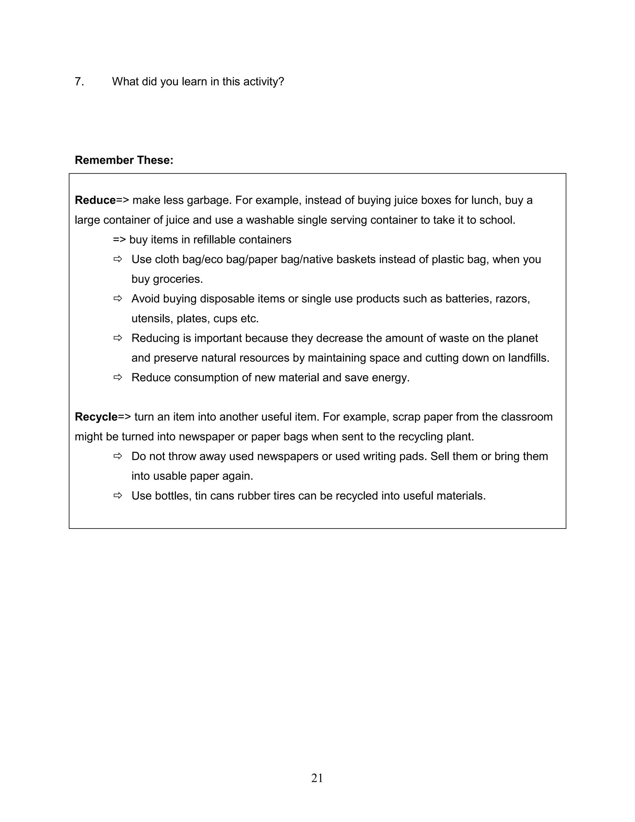 7. What did you learn in this activity?
Remember These:
Reduce=> make less garbage. For example, instead of buying juice boxes for lunch, buy a
large container of juice and use a washable single serving container to take it to school.
=> buy items in refillable containers
 Use cloth bag/eco bag/paper bag/native baskets instead of plastic bag, when you
buy groceries.
 Avoid buying disposable items or single use products such as batteries, razors,
utensils, plates, cups etc.
 Reducing is important because they decrease the amount of waste on the planet
and preserve natural resources by maintaining space and cutting down on landfills.
 Reduce consumption of new material and save energy.
Recycle=> turn an item into another useful item. For example, scrap paper from the classroom
might be turned into newspaper or paper bags when sent to the recycling plant.
 Do not throw away used newspapers or used writing pads. Sell them or bring them
into usable paper again.
 Use bottles, tin cans rubber tires can be recycled into useful materials.
21
 