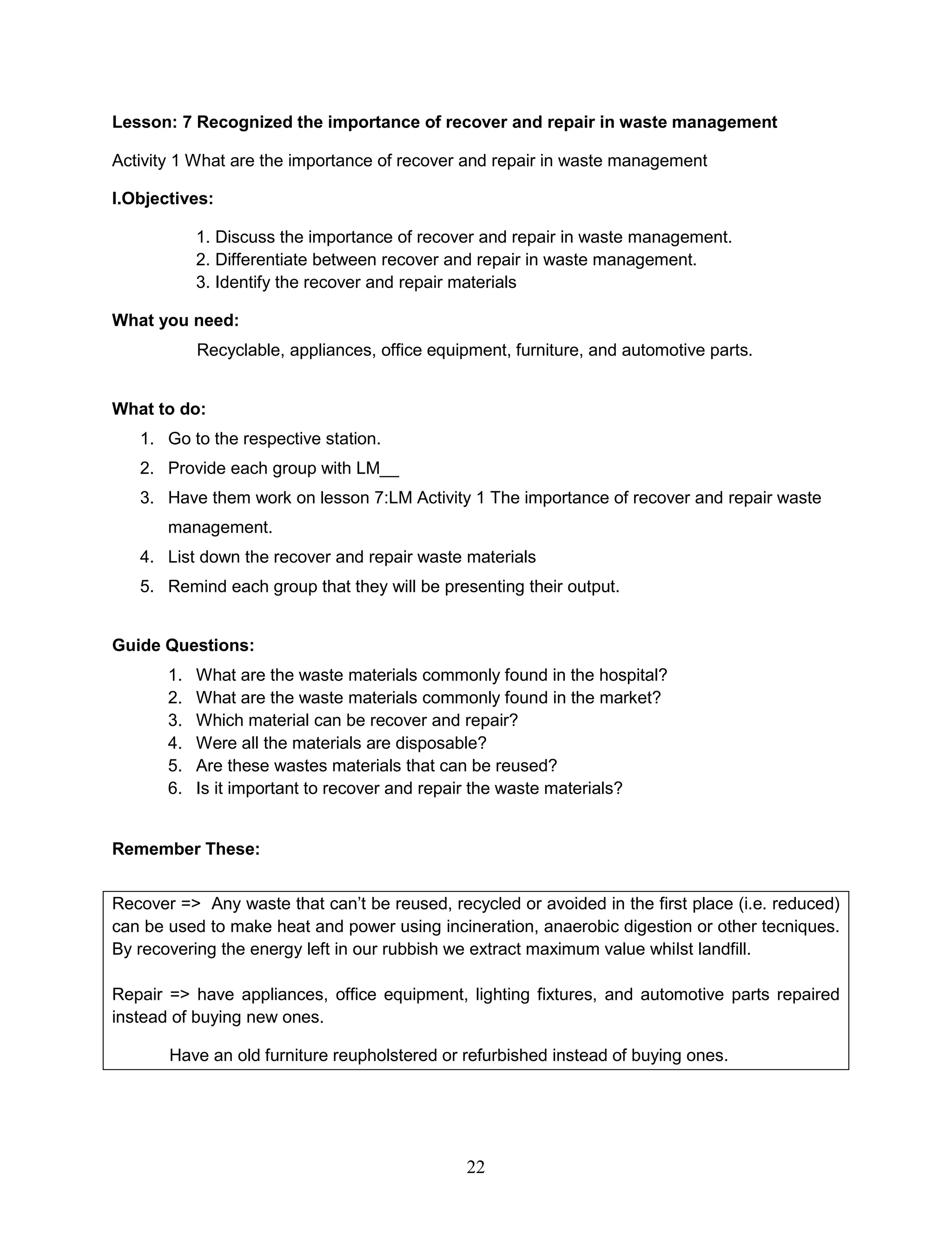Lesson: 7 Recognized the importance of recover and repair in waste management
Activity 1 What are the importance of recover and repair in waste management
I.Objectives:
1. Discuss the importance of recover and repair in waste management.
2. Differentiate between recover and repair in waste management.
3. Identify the recover and repair materials
What you need:
Recyclable, appliances, office equipment, furniture, and automotive parts.
What to do:
1. Go to the respective station.
2. Provide each group with LM__
3. Have them work on lesson 7:LM Activity 1 The importance of recover and repair waste
management.
4. List down the recover and repair waste materials
5. Remind each group that they will be presenting their output.
Guide Questions:
1. What are the waste materials commonly found in the hospital?
2. What are the waste materials commonly found in the market?
3. Which material can be recover and repair?
4. Were all the materials are disposable?
5. Are these wastes materials that can be reused?
6. Is it important to recover and repair the waste materials?
Remember These:
Recover => Any waste that can’t be reused, recycled or avoided in the first place (i.e. reduced)
can be used to make heat and power using incineration, anaerobic digestion or other tecniques.
By recovering the energy left in our rubbish we extract maximum value whilst landfill.
Repair => have appliances, office equipment, lighting fixtures, and automotive parts repaired
instead of buying new ones.
Have an old furniture reupholstered or refurbished instead of buying ones.
22
 