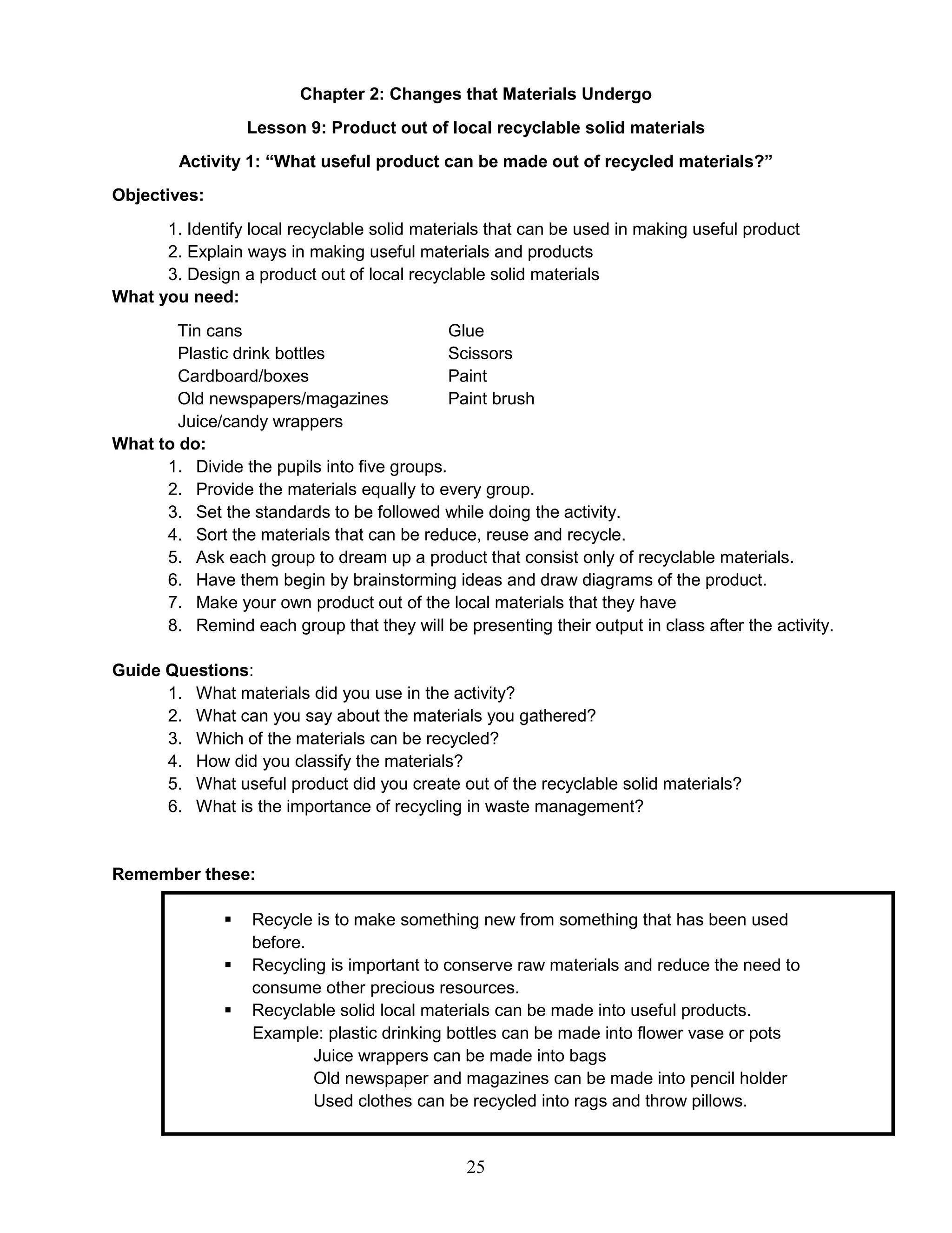 Chapter 2: Changes that Materials Undergo
Lesson 9: Product out of local recyclable solid materials
Activity 1: “What useful product can be made out of recycled materials?”
Objectives:
1. Identify local recyclable solid materials that can be used in making useful product
2. Explain ways in making useful materials and products
3. Design a product out of local recyclable solid materials
What you need:
Tin cans Glue
Plastic drink bottles Scissors
Cardboard/boxes Paint
Old newspapers/magazines Paint brush
Juice/candy wrappers
What to do:
1. Divide the pupils into five groups.
2. Provide the materials equally to every group.
3. Set the standards to be followed while doing the activity.
4. Sort the materials that can be reduce, reuse and recycle.
5. Ask each group to dream up a product that consist only of recyclable materials.
6. Have them begin by brainstorming ideas and draw diagrams of the product.
7. Make your own product out of the local materials that they have
8. Remind each group that they will be presenting their output in class after the activity.
Guide Questions:
1. What materials did you use in the activity?
2. What can you say about the materials you gathered?
3. Which of the materials can be recycled?
4. How did you classify the materials?
5. What useful product did you create out of the recyclable solid materials?
6. What is the importance of recycling in waste management?
Remember these:
 Recycle is to make something new from something that has been used
before.
 Recycling is important to conserve raw materials and reduce the need to
consume other precious resources.
 Recyclable solid local materials can be made into useful products.
Example: plastic drinking bottles can be made into flower vase or pots
Juice wrappers can be made into bags
Old newspaper and magazines can be made into pencil holder
Used clothes can be recycled into rags and throw pillows.
25
 