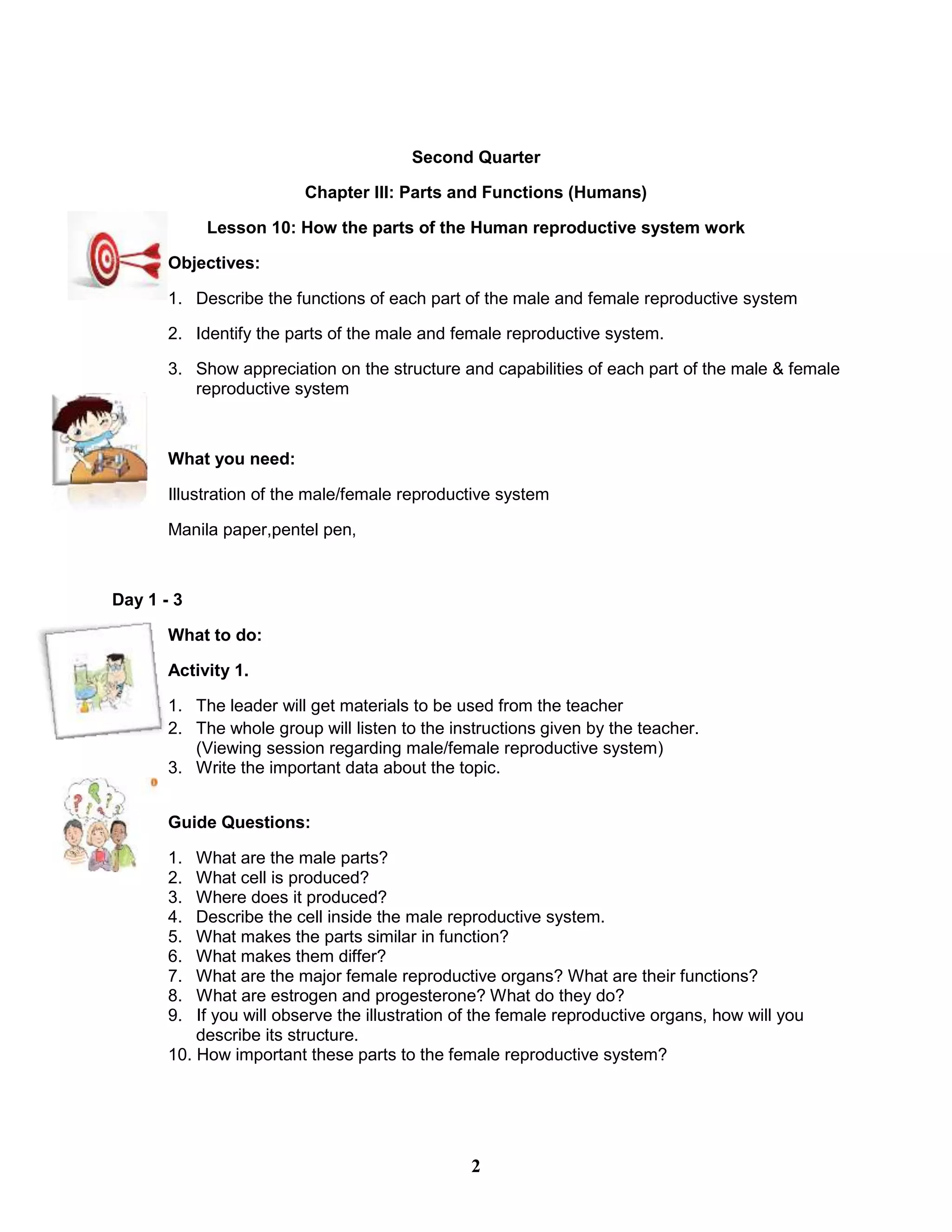 Second Quarter
Chapter III: Parts and Functions (Humans)
Lesson 10: How the parts of the Human reproductive system work
Objectives:
1. Describe the functions of each part of the male and female reproductive system
2. Identify the parts of the male and female reproductive system.
3. Show appreciation on the structure and capabilities of each part of the male & female
reproductive system
What you need:
Illustration of the male/female reproductive system
Manila paper,pentel pen,
Day 1 - 3
What to do:
Activity 1.
1. The leader will get materials to be used from the teacher
2. The whole group will listen to the instructions given by the teacher.
(Viewing session regarding male/female reproductive system)
3. Write the important data about the topic.
Guide Questions:
1. What are the male parts?
2. What cell is produced?
3. Where does it produced?
4. Describe the cell inside the male reproductive system.
5. What makes the parts similar in function?
6. What makes them differ?
7. What are the major female reproductive organs? What are their functions?
8. What are estrogen and progesterone? What do they do?
9. If you will observe the illustration of the female reproductive organs, how will you
describe its structure.
10. How important these parts to the female reproductive system?
2
 