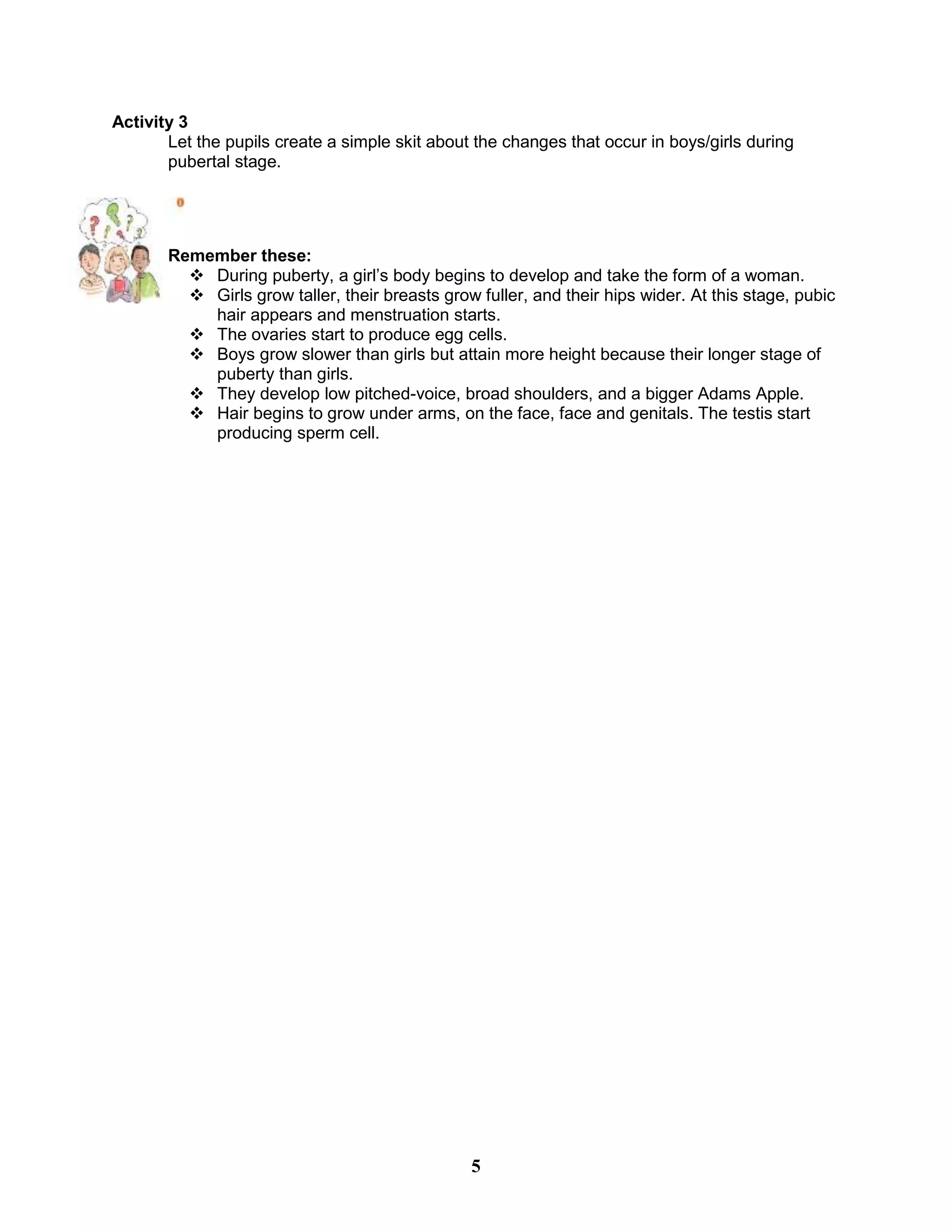 Activity 3
Let the pupils create a simple skit about the changes that occur in boys/girls during
pubertal stage.
Remember these:
 During puberty, a girl’s body begins to develop and take the form of a woman.
 Girls grow taller, their breasts grow fuller, and their hips wider. At this stage, pubic
hair appears and menstruation starts.
 The ovaries start to produce egg cells.
 Boys grow slower than girls but attain more height because their longer stage of
puberty than girls.
 They develop low pitched-voice, broad shoulders, and a bigger Adams Apple.
 Hair begins to grow under arms, on the face, face and genitals. The testis start
producing sperm cell.
5
 