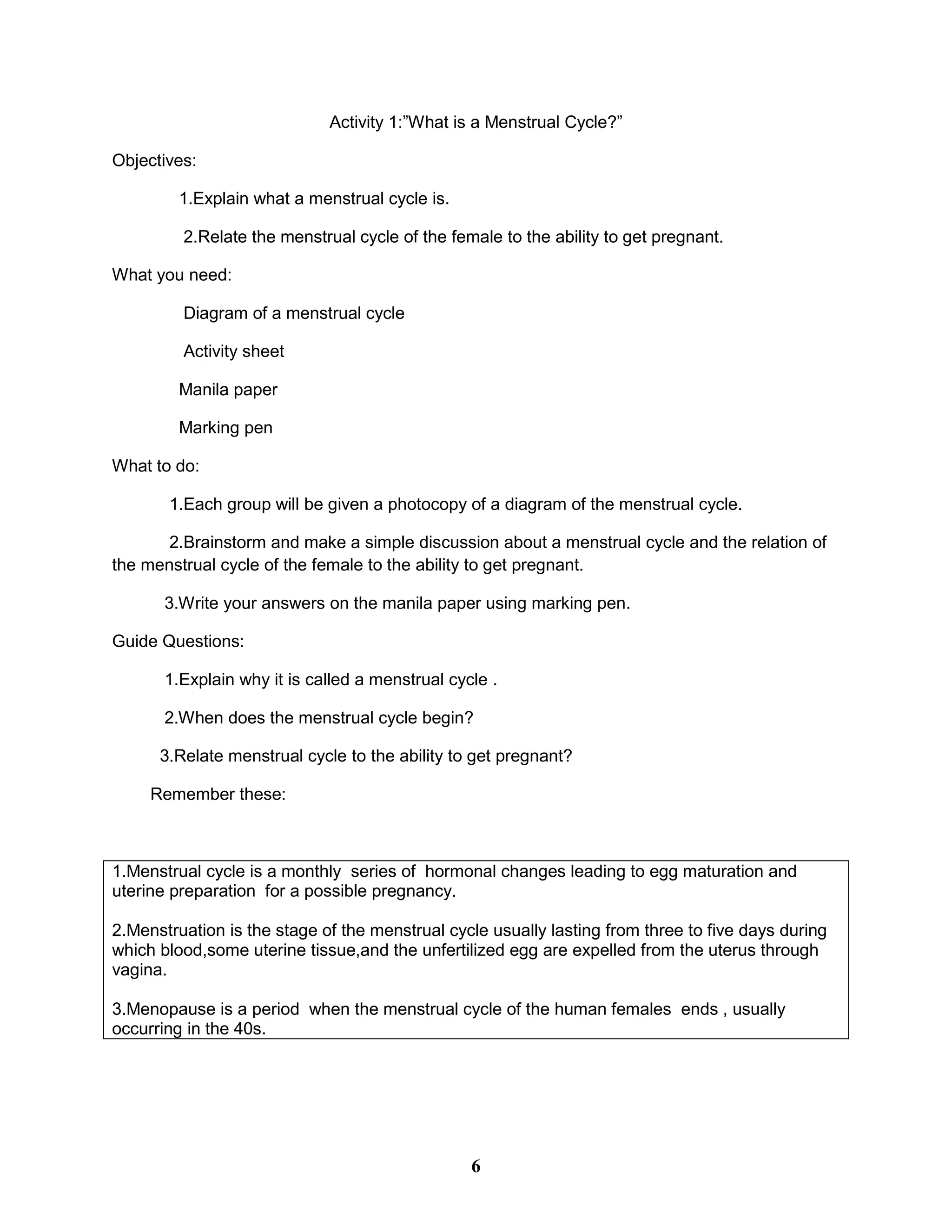 Activity 1:”What is a Menstrual Cycle?”
Objectives:
1.Explain what a menstrual cycle is.
2.Relate the menstrual cycle of the female to the ability to get pregnant.
What you need:
Diagram of a menstrual cycle
Activity sheet
Manila paper
Marking pen
What to do:
1.Each group will be given a photocopy of a diagram of the menstrual cycle.
2.Brainstorm and make a simple discussion about a menstrual cycle and the relation of
the menstrual cycle of the female to the ability to get pregnant.
3.Write your answers on the manila paper using marking pen.
Guide Questions:
1.Explain why it is called a menstrual cycle .
2.When does the menstrual cycle begin?
3.Relate menstrual cycle to the ability to get pregnant?
Remember these:
1.Menstrual cycle is a monthly series of hormonal changes leading to egg maturation and
uterine preparation for a possible pregnancy.
2.Menstruation is the stage of the menstrual cycle usually lasting from three to five days during
which blood,some uterine tissue,and the unfertilized egg are expelled from the uterus through
vagina.
3.Menopause is a period when the menstrual cycle of the human females ends , usually
occurring in the 40s.
6
 