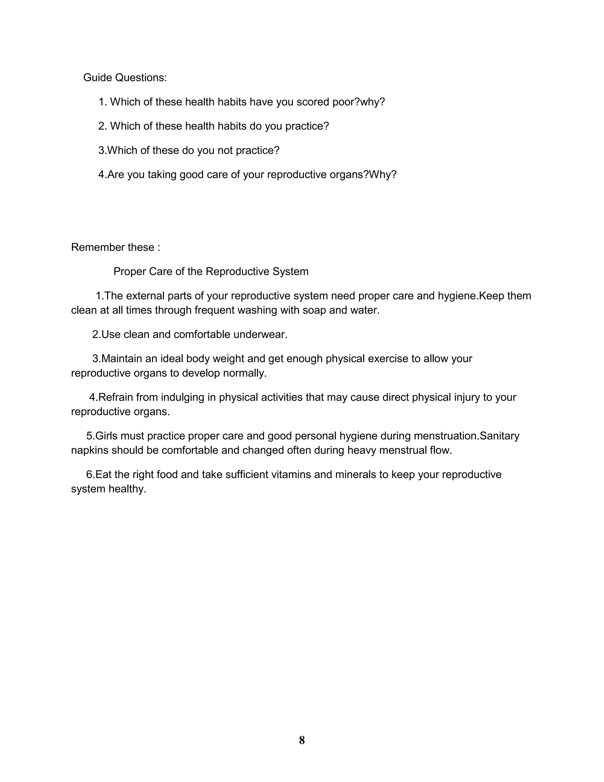 Guide Questions:
1. Which of these health habits have you scored poor?why?
2. Which of these health habits do you practice?
3.Which of these do you not practice?
4.Are you taking good care of your reproductive organs?Why?
Remember these :
Proper Care of the Reproductive System
1.The external parts of your reproductive system need proper care and hygiene.Keep them
clean at all times through frequent washing with soap and water.
2.Use clean and comfortable underwear.
3.Maintain an ideal body weight and get enough physical exercise to allow your
reproductive organs to develop normally.
4.Refrain from indulging in physical activities that may cause direct physical injury to your
reproductive organs.
5.Girls must practice proper care and good personal hygiene during menstruation.Sanitary
napkins should be comfortable and changed often during heavy menstrual flow.
6.Eat the right food and take sufficient vitamins and minerals to keep your reproductive
system healthy.
8
 