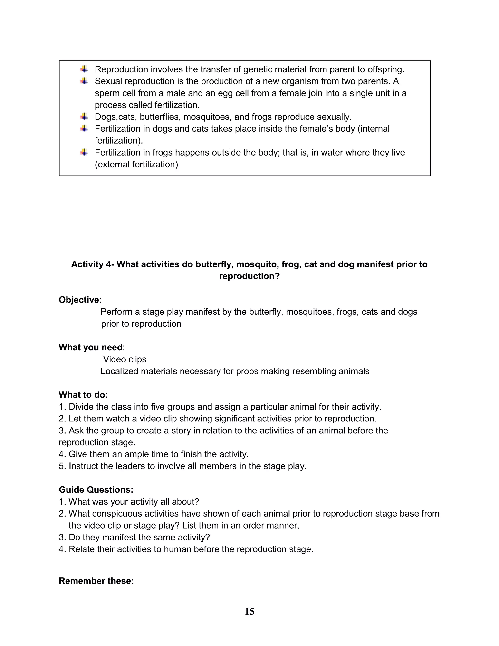 Activity 4- What activities do butterfly, mosquito, frog, cat and dog manifest prior to
reproduction?
Objective:
Perform a stage play manifest by the butterfly, mosquitoes, frogs, cats and dogs
prior to reproduction
What you need:
Video clips
Localized materials necessary for props making resembling animals
What to do:
1. Divide the class into five groups and assign a particular animal for their activity.
2. Let them watch a video clip showing significant activities prior to reproduction.
3. Ask the group to create a story in relation to the activities of an animal before the
reproduction stage.
4. Give them an ample time to finish the activity.
5. Instruct the leaders to involve all members in the stage play.
Guide Questions:
1. What was your activity all about?
2. What conspicuous activities have shown of each animal prior to reproduction stage base from
the video clip or stage play? List them in an order manner.
3. Do they manifest the same activity?
4. Relate their activities to human before the reproduction stage.
Remember these:
Reproduction involves the transfer of genetic material from parent to offspring.
Sexual reproduction is the production of a new organism from two parents. A
sperm cell from a male and an egg cell from a female join into a single unit in a
process called fertilization.
Dogs,cats, butterflies, mosquitoes, and frogs reproduce sexually.
Fertilization in dogs and cats takes place inside the female’s body (internal
fertilization).
Fertilization in frogs happens outside the body; that is, in water where they live
(external fertilization)
15
 