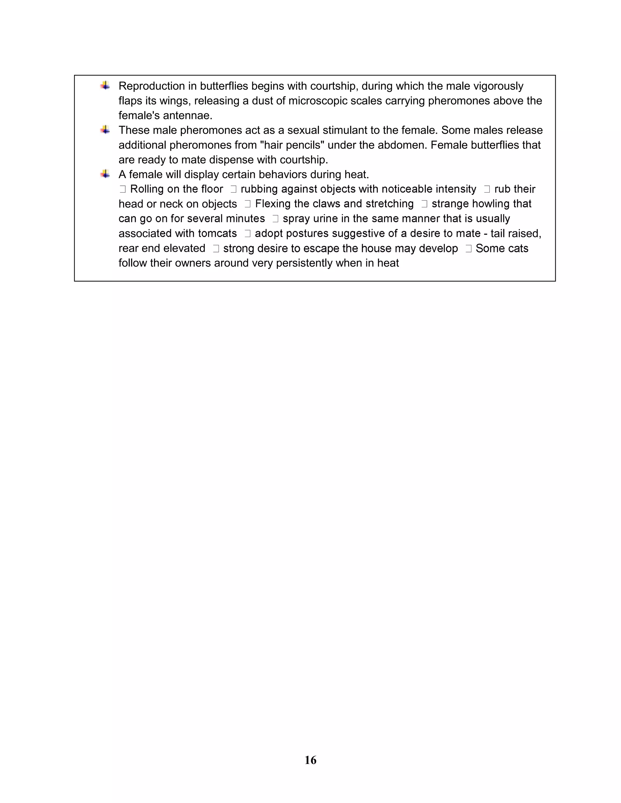 Reproduction in butterflies begins with courtship, during which the male vigorously
flaps its wings, releasing a dust of microscopic scales carrying pheromones above the
female's antennae.
These male pheromones act as a sexual stimulant to the female. Some males release
additional pheromones from "hair pencils" under the abdomen. Female butterflies that
are ready to mate dispense with courtship.
A female will display certain behaviors during heat.
ir
head or neck on objects
associa - tail raised,
rear end elevated
follow their owners around very persistently when in heat
16
 