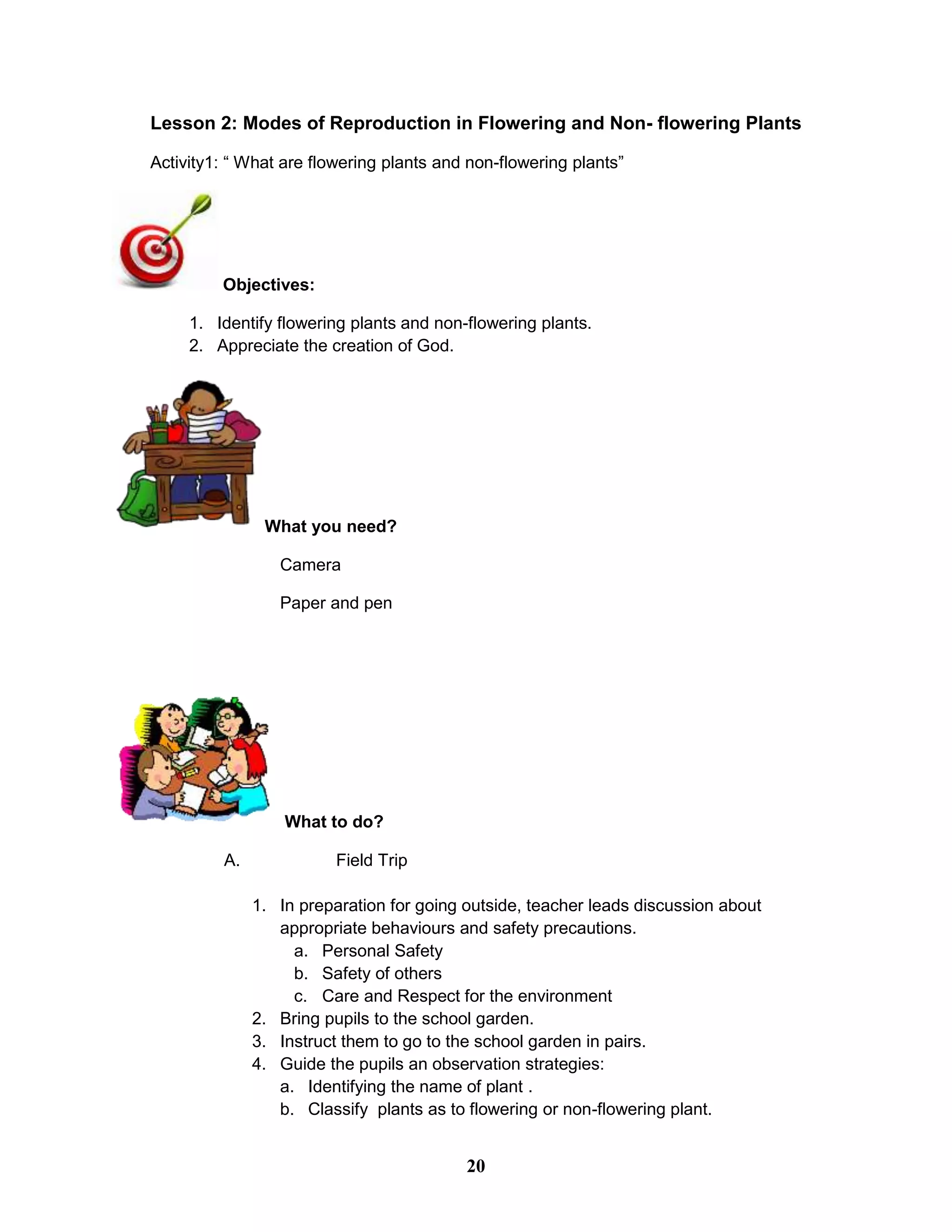 Lesson 2: Modes of Reproduction in Flowering and Non- flowering Plants
Activity1: “ What are flowering plants and non-flowering plants”
Objectives:
1. Identify flowering plants and non-flowering plants.
2. Appreciate the creation of God.
What you need?
Camera
Paper and pen
What to do?
A. Field Trip
1. In preparation for going outside, teacher leads discussion about
appropriate behaviours and safety precautions.
a. Personal Safety
b. Safety of others
c. Care and Respect for the environment
2. Bring pupils to the school garden.
3. Instruct them to go to the school garden in pairs.
4. Guide the pupils an observation strategies:
a. Identifying the name of plant .
b. Classify plants as to flowering or non-flowering plant.
20
 