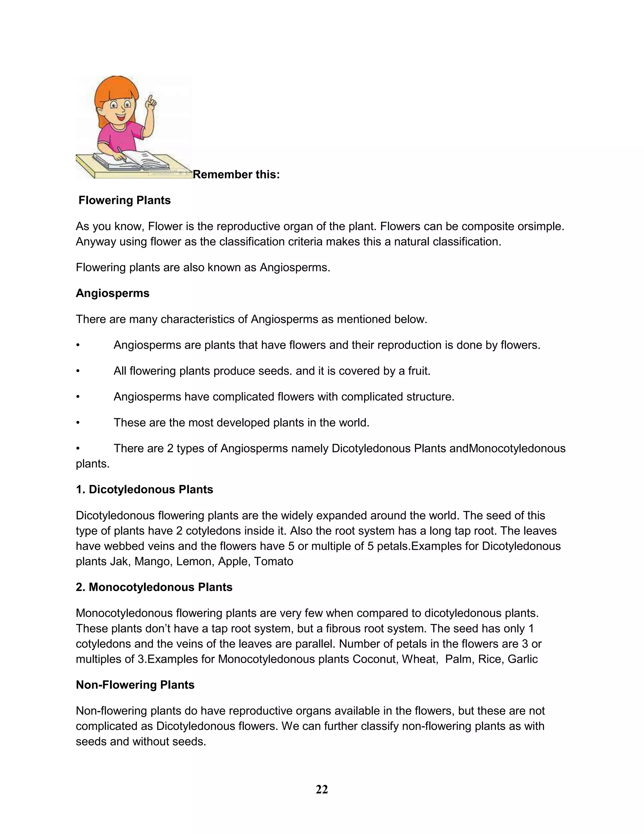 Remember this:
Flowering Plants
As you know, Flower is the reproductive organ of the plant. Flowers can be composite orsimple.
Anyway using flower as the classification criteria makes this a natural classification.
Flowering plants are also known as Angiosperms.
Angiosperms
There are many characteristics of Angiosperms as mentioned below.
• Angiosperms are plants that have flowers and their reproduction is done by flowers.
• All flowering plants produce seeds. and it is covered by a fruit.
• Angiosperms have complicated flowers with complicated structure.
• These are the most developed plants in the world.
• There are 2 types of Angiosperms namely Dicotyledonous Plants andMonocotyledonous
plants.
1. Dicotyledonous Plants
Dicotyledonous flowering plants are the widely expanded around the world. The seed of this
type of plants have 2 cotyledons inside it. Also the root system has a long tap root. The leaves
have webbed veins and the flowers have 5 or multiple of 5 petals.Examples for Dicotyledonous
plants Jak, Mango, Lemon, Apple, Tomato
2. Monocotyledonous Plants
Monocotyledonous flowering plants are very few when compared to dicotyledonous plants.
These plants don’t have a tap root system, but a fibrous root system. The seed has only 1
cotyledons and the veins of the leaves are parallel. Number of petals in the flowers are 3 or
multiples of 3.Examples for Monocotyledonous plants Coconut, Wheat, Palm, Rice, Garlic
Non-Flowering Plants
Non-flowering plants do have reproductive organs available in the flowers, but these are not
complicated as Dicotyledonous flowers. We can further classify non-flowering plants as with
seeds and without seeds.
22
 