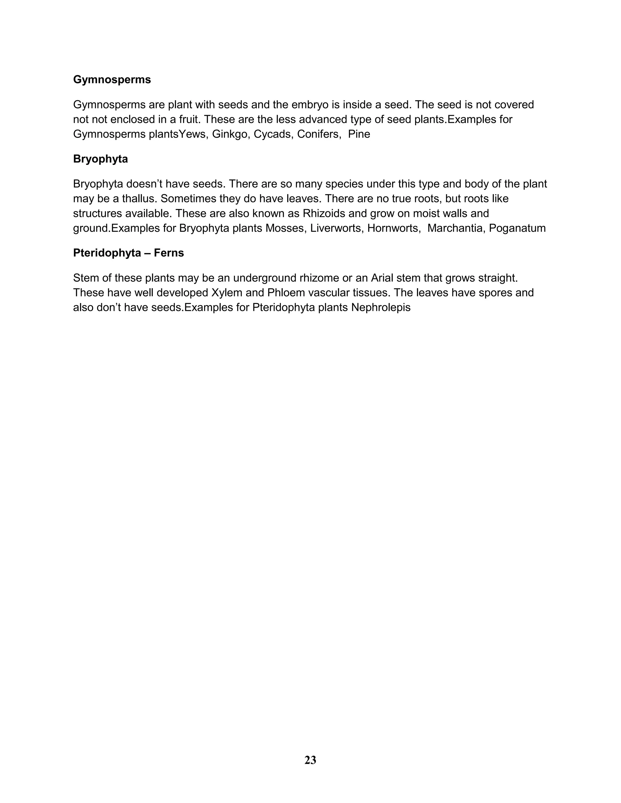 Gymnosperms
Gymnosperms are plant with seeds and the embryo is inside a seed. The seed is not covered
not not enclosed in a fruit. These are the less advanced type of seed plants.Examples for
Gymnosperms plantsYews, Ginkgo, Cycads, Conifers, Pine
Bryophyta
Bryophyta doesn’t have seeds. There are so many species under this type and body of the plant
may be a thallus. Sometimes they do have leaves. There are no true roots, but roots like
structures available. These are also known as Rhizoids and grow on moist walls and
ground.Examples for Bryophyta plants Mosses, Liverworts, Hornworts, Marchantia, Poganatum
Pteridophyta – Ferns
Stem of these plants may be an underground rhizome or an Arial stem that grows straight.
These have well developed Xylem and Phloem vascular tissues. The leaves have spores and
also don’t have seeds.Examples for Pteridophyta plants Nephrolepis
23
 
