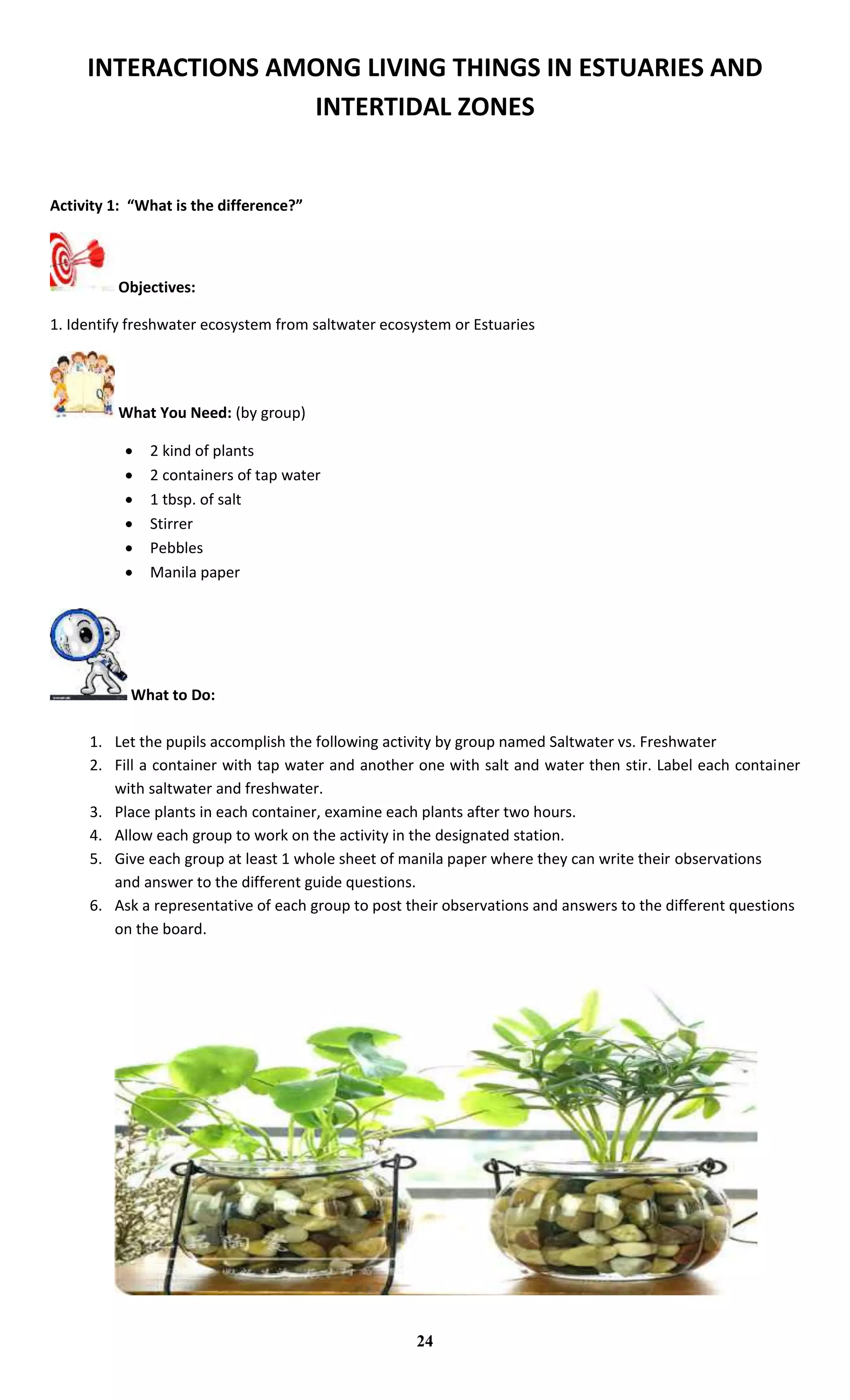 INTERACTIONS AMONG LIVING THINGS IN ESTUARIES AND
INTERTIDAL ZONES
Activity 1: “What is the difference?”
Objectives:
1. Identify freshwater ecosystem from saltwater ecosystem or Estuaries
What You Need: (by group)
 2 kind of plants
 2 containers of tap water
 1 tbsp. of salt
 Stirrer
 Pebbles
 Manila paper
What to Do:
1. Let the pupils accomplish the following activity by group named Saltwater vs. Freshwater
2. Fill a container with tap water and another one with salt and water then stir. Label each container
with saltwater and freshwater.
3. Place plants in each container, examine each plants after two hours.
4. Allow each group to work on the activity in the designated station.
5. Give each group at least 1 whole sheet of manila paper where they can write their observations
and answer to the different guide questions.
6. Ask a representative of each group to post their observations and answers to the different questions
on the board.
24
 