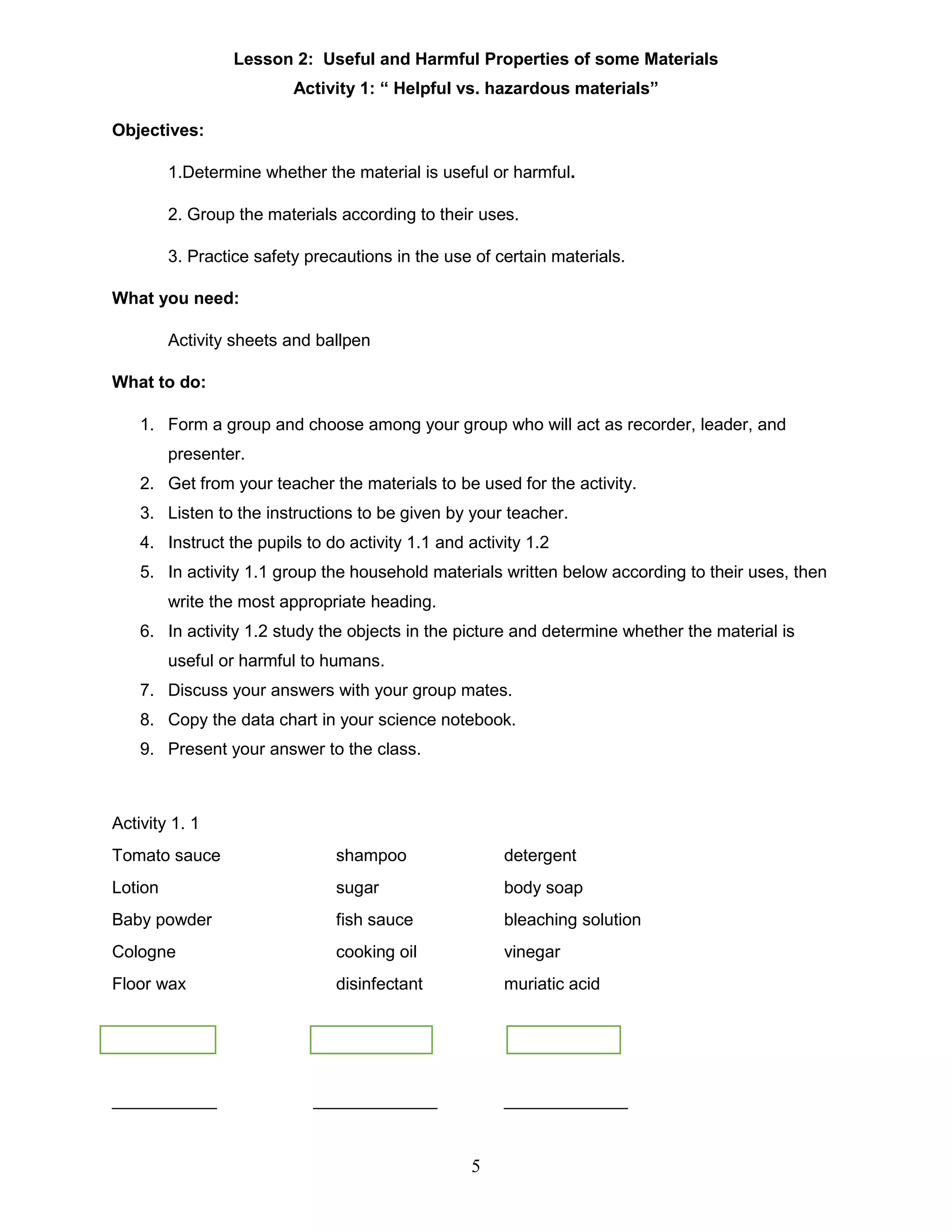 Lesson 2: Useful and Harmful Properties of some Materials
Activity 1: “ Helpful vs. hazardous materials”
Objectives:
1.Determine whether the material is useful or harmful.
2. Group the materials according to their uses.
3. Practice safety precautions in the use of certain materials.
What you need:
Activity sheets and ballpen
What to do:
1. Form a group and choose among your group who will act as recorder, leader, and
presenter.
2. Get from your teacher the materials to be used for the activity.
3. Listen to the instructions to be given by your teacher.
4. Instruct the pupils to do activity 1.1 and activity 1.2
5. In activity 1.1 group the household materials written below according to their uses, then
write the most appropriate heading.
6. In activity 1.2 study the objects in the picture and determine whether the material is
useful or harmful to humans.
7. Discuss your answers with your group mates.
8. Copy the data chart in your science notebook.
9. Present your answer to the class.
Activity 1. 1
Tomato sauce shampoo detergent
Lotion sugar body soap
Baby powder fish sauce bleaching solution
Cologne cooking oil vinegar
Floor wax disinfectant muriatic acid
___________ _____________ _____________
5
 