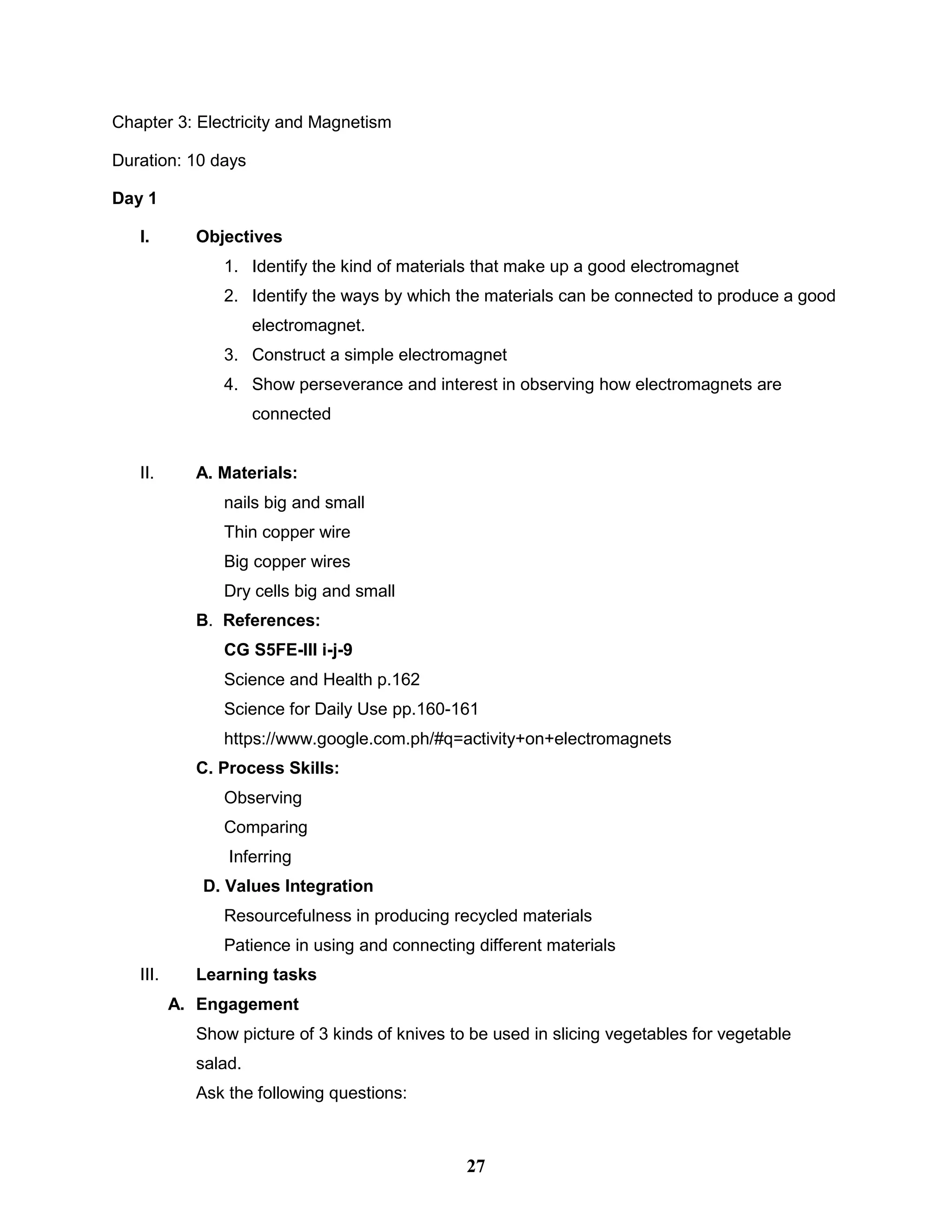 Chapter 3: Electricity and Magnetism
Duration: 10 days
Day 1
I. Objectives
1. Identify the kind of materials that make up a good electromagnet
2. Identify the ways by which the materials can be connected to produce a good
electromagnet.
3. Construct a simple electromagnet
4. Show perseverance and interest in observing how electromagnets are
connected
II. A. Materials:
nails big and small
Thin copper wire
Big copper wires
Dry cells big and small
B. References:
CG S5FE-III i-j-9
Science and Health p.162
Science for Daily Use pp.160-161
https://www.google.com.ph/#q=activity+on+electromagnets
C. Process Skills:
Observing
Comparing
Inferring
D. Values Integration
Resourcefulness in producing recycled materials
Patience in using and connecting different materials
III. Learning tasks
A. Engagement
Show picture of 3 kinds of knives to be used in slicing vegetables for vegetable
salad.
Ask the following questions:
27
 
