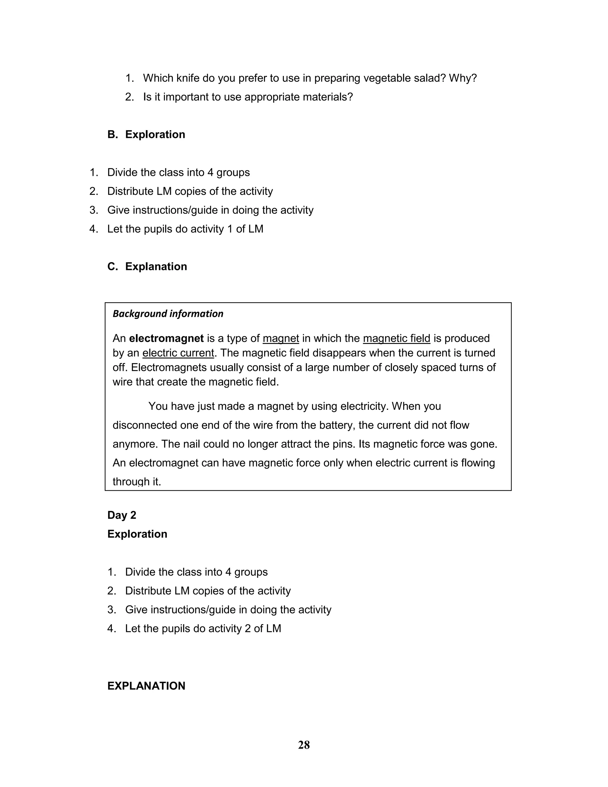 1. Which knife do you prefer to use in preparing vegetable salad? Why?
2. Is it important to use appropriate materials?
B. Exploration
1. Divide the class into 4 groups
2. Distribute LM copies of the activity
3. Give instructions/guide in doing the activity
4. Let the pupils do activity 1 of LM
C. Explanation
Day 2
Exploration
1. Divide the class into 4 groups
2. Distribute LM copies of the activity
3. Give instructions/guide in doing the activity
4. Let the pupils do activity 2 of LM
EXPLANATION
Background information
An electromagnet is a type of magnet in which the magnetic field is produced
by an electric current. The magnetic field disappears when the current is turned
off. Electromagnets usually consist of a large number of closely spaced turns of
wire that create the magnetic field.
You have just made a magnet by using electricity. When you
disconnected one end of the wire from the battery, the current did not flow
anymore. The nail could no longer attract the pins. Its magnetic force was gone.
An electromagnet can have magnetic force only when electric current is flowing
through it.
28
 