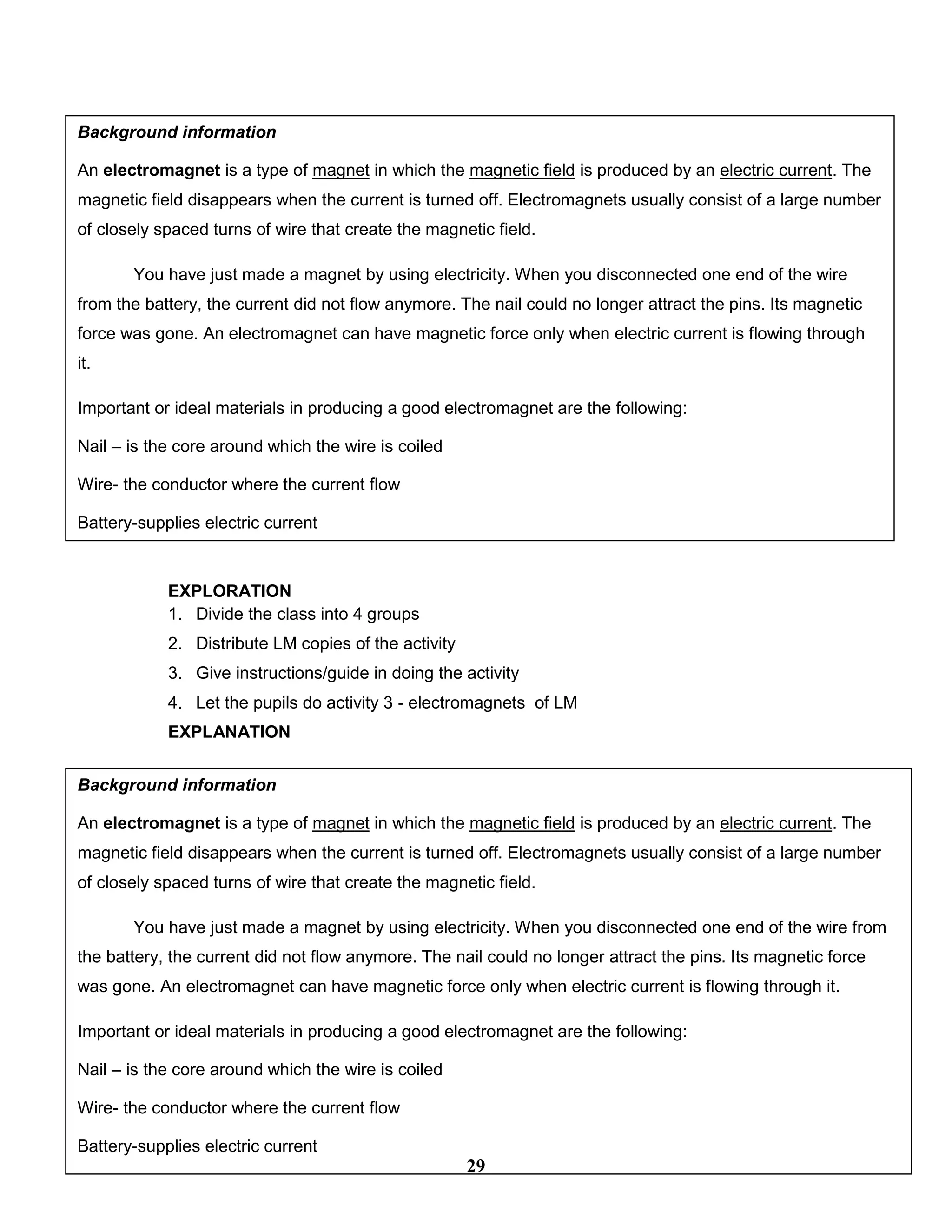 Day 3
EXPLORATION
1. Divide the class into 4 groups
2. Distribute LM copies of the activity
3. Give instructions/guide in doing the activity
4. Let the pupils do activity 3 - electromagnets of LM
EXPLANATION
Day 4
EXPLORATION
1. Divide the class into 4 groups
Background information
An electromagnet is a type of magnet in which the magnetic field is produced by an electric current. The
magnetic field disappears when the current is turned off. Electromagnets usually consist of a large number
of closely spaced turns of wire that create the magnetic field.
You have just made a magnet by using electricity. When you disconnected one end of the wire
from the battery, the current did not flow anymore. The nail could no longer attract the pins. Its magnetic
force was gone. An electromagnet can have magnetic force only when electric current is flowing through
it.
Important or ideal materials in producing a good electromagnet are the following:
Nail – is the core around which the wire is coiled
Wire- the conductor where the current flow
Battery-supplies electric current
Background information
An electromagnet is a type of magnet in which the magnetic field is produced by an electric current. The
magnetic field disappears when the current is turned off. Electromagnets usually consist of a large number
of closely spaced turns of wire that create the magnetic field.
You have just made a magnet by using electricity. When you disconnected one end of the wire from
the battery, the current did not flow anymore. The nail could no longer attract the pins. Its magnetic force
was gone. An electromagnet can have magnetic force only when electric current is flowing through it.
Important or ideal materials in producing a good electromagnet are the following:
Nail – is the core around which the wire is coiled
Wire- the conductor where the current flow
Battery-supplies electric current
29
 