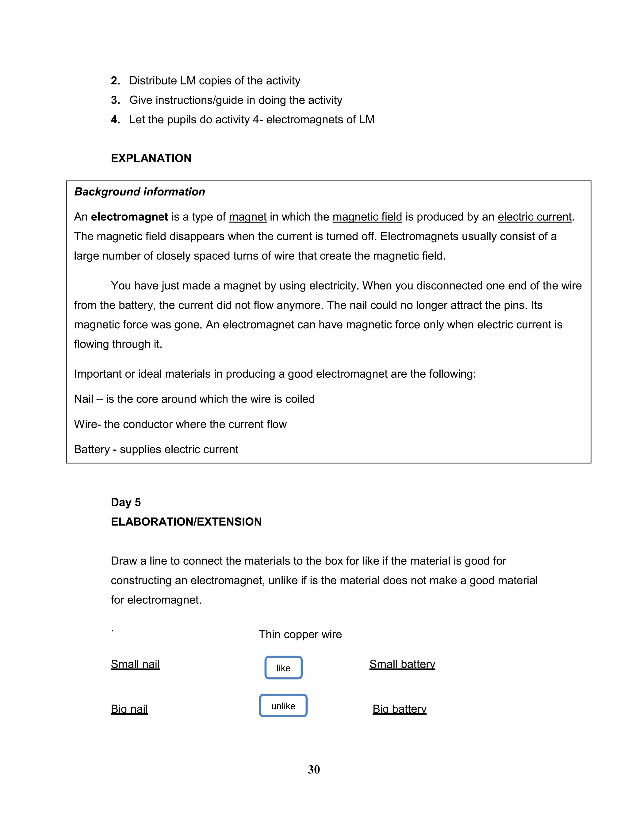 2. Distribute LM copies of the activity
3. Give instructions/guide in doing the activity
4. Let the pupils do activity 4- electromagnets of LM
EXPLANATION
Day 5
ELABORATION/EXTENSION
Draw a line to connect the materials to the box for like if the material is good for
constructing an electromagnet, unlike if is the material does not make a good material
for electromagnet.
` Thin copper wire
Small nail Small battery
Big nail Big battery
like
unlike
e
Background information
An electromagnet is a type of magnet in which the magnetic field is produced by an electric current.
The magnetic field disappears when the current is turned off. Electromagnets usually consist of a
large number of closely spaced turns of wire that create the magnetic field.
You have just made a magnet by using electricity. When you disconnected one end of the wire
from the battery, the current did not flow anymore. The nail could no longer attract the pins. Its
magnetic force was gone. An electromagnet can have magnetic force only when electric current is
flowing through it.
Important or ideal materials in producing a good electromagnet are the following:
Nail – is the core around which the wire is coiled
Wire- the conductor where the current flow
Battery - supplies electric current
30
 
