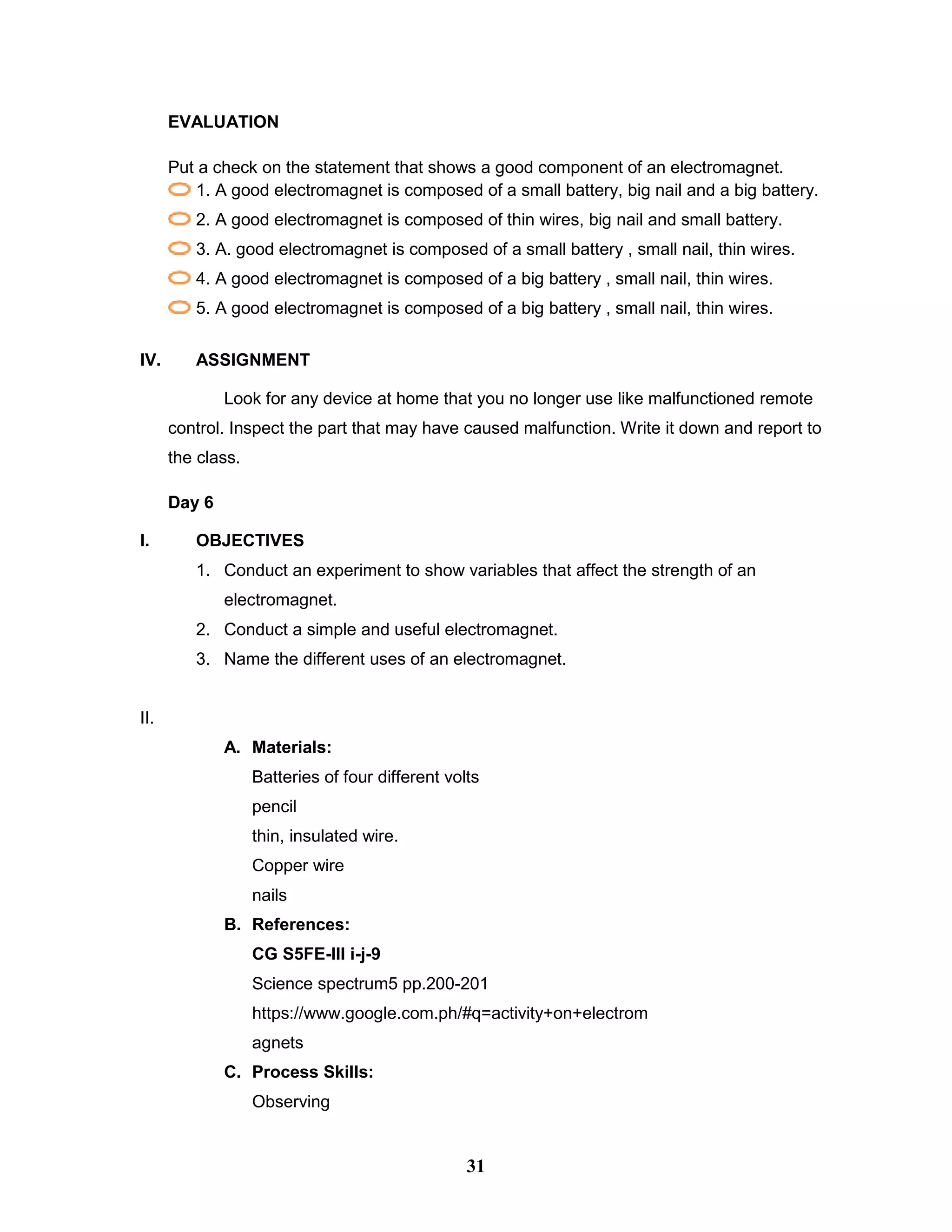 EVALUATION
Put a check on the statement that shows a good component of an electromagnet.
1. A good electromagnet is composed of a small battery, big nail and a big battery.
2. A good electromagnet is composed of thin wires, big nail and small battery.
3. A. good electromagnet is composed of a small battery , small nail, thin wires.
4. A good electromagnet is composed of a big battery , small nail, thin wires.
5. A good electromagnet is composed of a big battery , small nail, thin wires.
IV. ASSIGNMENT
Look for any device at home that you no longer use like malfunctioned remote
control. Inspect the part that may have caused malfunction. Write it down and report to
the class.
Day 6
I. OBJECTIVES
1. Conduct an experiment to show variables that affect the strength of an
electromagnet.
2. Conduct a simple and useful electromagnet.
3. Name the different uses of an electromagnet.
II.
A. Materials:
Batteries of four different volts
pencil
thin, insulated wire.
Copper wire
nails
B. References:
CG S5FE-III i-j-9
Science spectrum5 pp.200-201
https://www.google.com.ph/#q=activity+on+electrom
agnets
C. Process Skills:
Observing
31
 