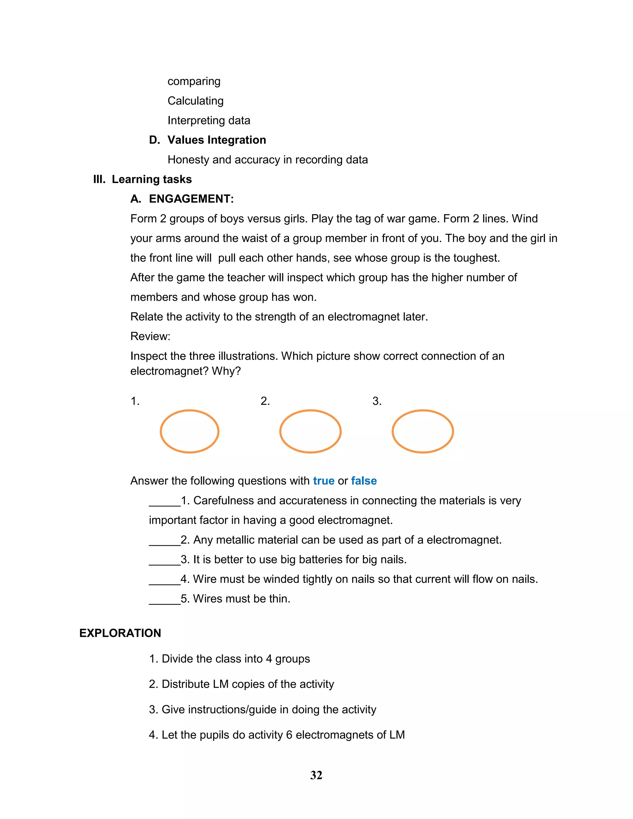 comparing
Calculating
Interpreting data
D. Values Integration
Honesty and accuracy in recording data
III. Learning tasks
A. ENGAGEMENT:
Form 2 groups of boys versus girls. Play the tag of war game. Form 2 lines. Wind
your arms around the waist of a group member in front of you. The boy and the girl in
the front line will pull each other hands, see whose group is the toughest.
After the game the teacher will inspect which group has the higher number of
members and whose group has won.
Relate the activity to the strength of an electromagnet later.
Review:
Inspect the three illustrations. Which picture show correct connection of an
electromagnet? Why?
1. 2. 3.
Answer the following questions with true or false
_____1. Carefulness and accurateness in connecting the materials is very
important factor in having a good electromagnet.
_____2. Any metallic material can be used as part of a electromagnet.
_____3. It is better to use big batteries for big nails.
_____4. Wire must be winded tightly on nails so that current will flow on nails.
_____5. Wires must be thin.
EXPLORATION
1. Divide the class into 4 groups
2. Distribute LM copies of the activity
3. Give instructions/guide in doing the activity
4. Let the pupils do activity 6 electromagnets of LM
32
 