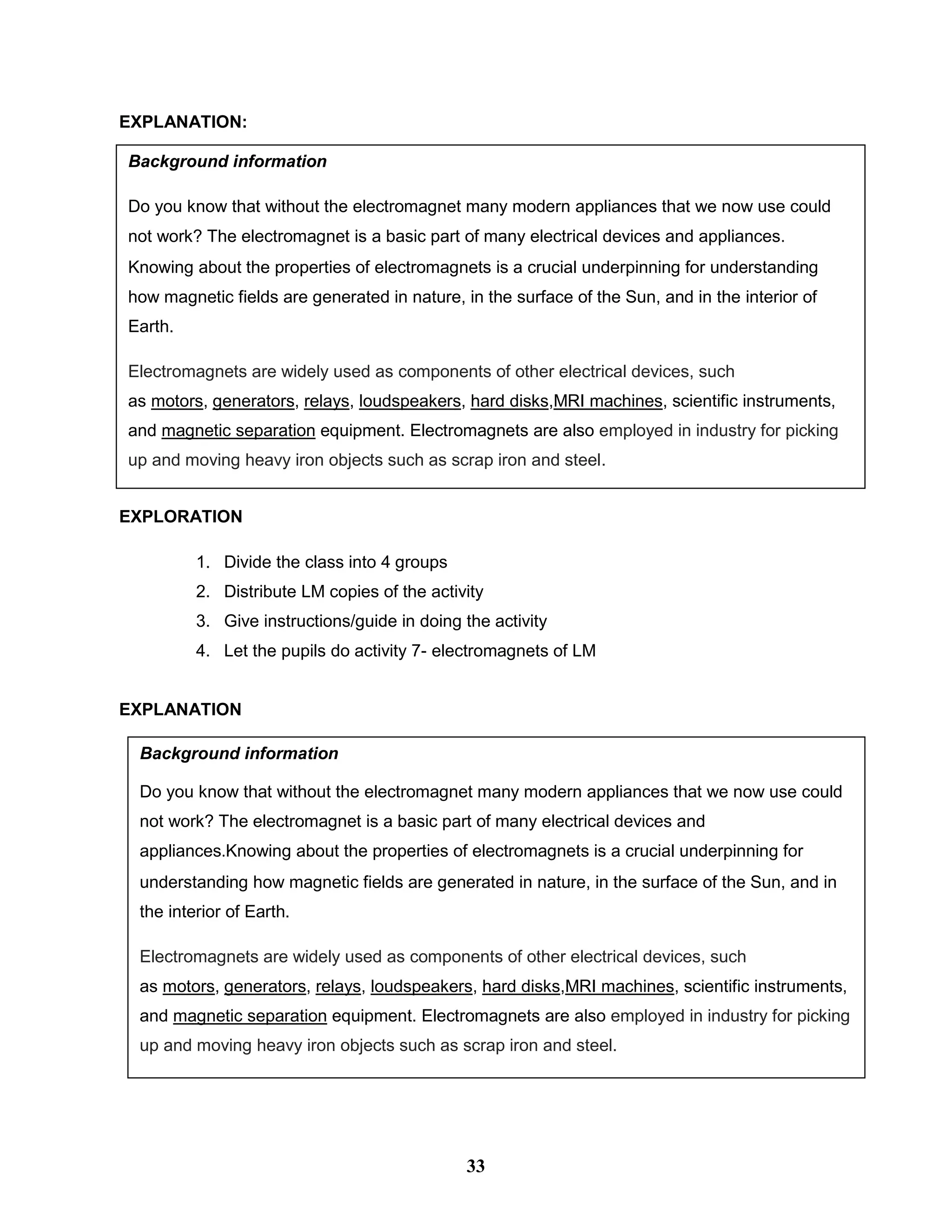 EXPLANATION:
Day 7
EXPLORATION
1. Divide the class into 4 groups
2. Distribute LM copies of the activity
3. Give instructions/guide in doing the activity
4. Let the pupils do activity 7- electromagnets of LM
EXPLANATION
Day 8
Background information
Do you know that without the electromagnet many modern appliances that we now use could
not work? The electromagnet is a basic part of many electrical devices and appliances.
Knowing about the properties of electromagnets is a crucial underpinning for understanding
how magnetic fields are generated in nature, in the surface of the Sun, and in the interior of
Earth.
Electromagnets are widely used as components of other electrical devices, such
as motors, generators, relays, loudspeakers, hard disks,MRI machines, scientific instruments,
and magnetic separation equipment. Electromagnets are also employed in industry for picking
up and moving heavy iron objects such as scrap iron and steel.
Background information
Do you know that without the electromagnet many modern appliances that we now use could
not work? The electromagnet is a basic part of many electrical devices and
appliances.Knowing about the properties of electromagnets is a crucial underpinning for
understanding how magnetic fields are generated in nature, in the surface of the Sun, and in
the interior of Earth.
Electromagnets are widely used as components of other electrical devices, such
as motors, generators, relays, loudspeakers, hard disks,MRI machines, scientific instruments,
and magnetic separation equipment. Electromagnets are also employed in industry for picking
up and moving heavy iron objects such as scrap iron and steel.
33
 