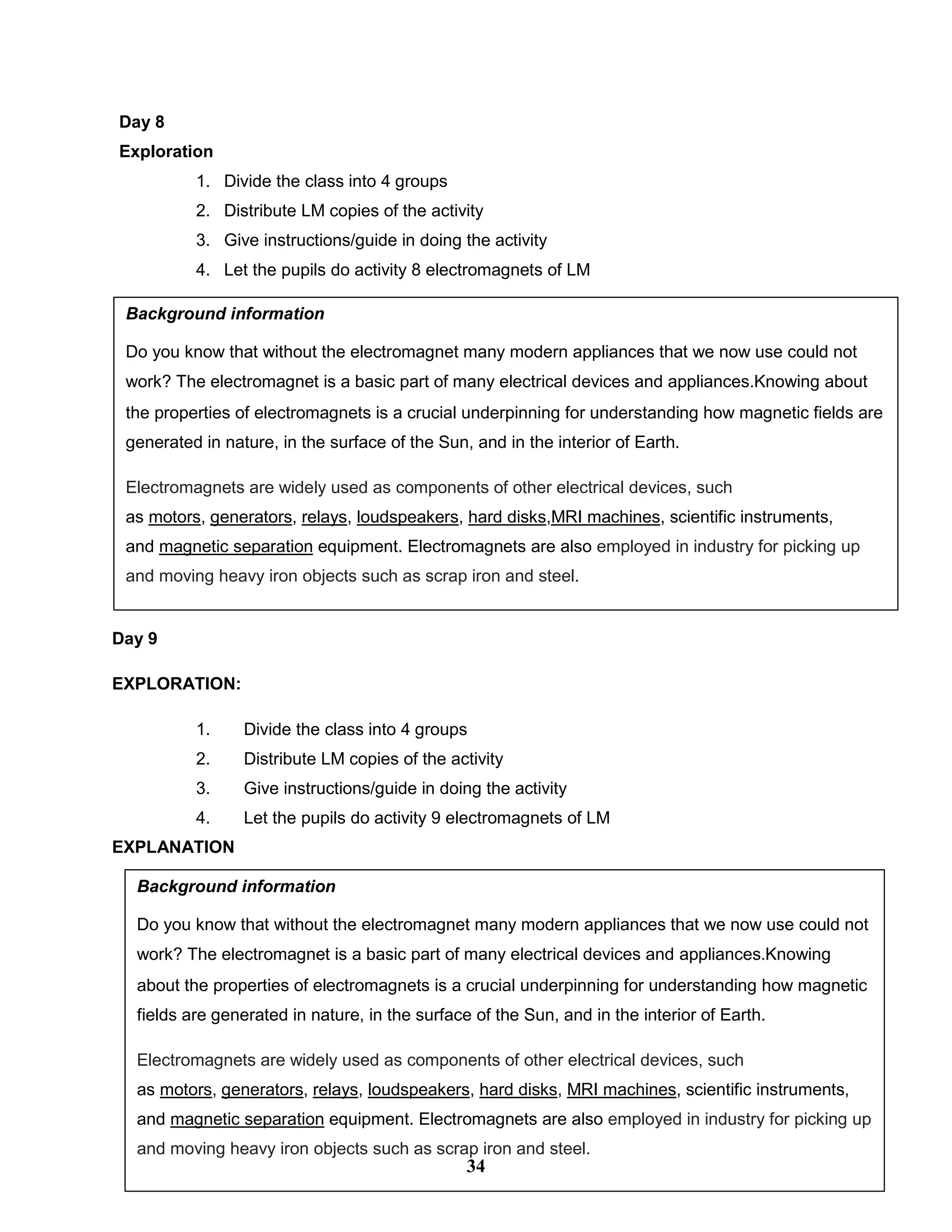 Day 8
Exploration
1. Divide the class into 4 groups
2. Distribute LM copies of the activity
3. Give instructions/guide in doing the activity
4. Let the pupils do activity 8 electromagnets of LM
Day 9
EXPLORATION:
1. Divide the class into 4 groups
2. Distribute LM copies of the activity
3. Give instructions/guide in doing the activity
4. Let the pupils do activity 9 electromagnets of LM
EXPLANATION
Background information
Do you know that without the electromagnet many modern appliances that we now use could not
work? The electromagnet is a basic part of many electrical devices and appliances.Knowing about
the properties of electromagnets is a crucial underpinning for understanding how magnetic fields are
generated in nature, in the surface of the Sun, and in the interior of Earth.
Electromagnets are widely used as components of other electrical devices, such
as motors, generators, relays, loudspeakers, hard disks,MRI machines, scientific instruments,
and magnetic separation equipment. Electromagnets are also employed in industry for picking up
and moving heavy iron objects such as scrap iron and steel.
Background information
Do you know that without the electromagnet many modern appliances that we now use could not
work? The electromagnet is a basic part of many electrical devices and appliances.Knowing
about the properties of electromagnets is a crucial underpinning for understanding how magnetic
fields are generated in nature, in the surface of the Sun, and in the interior of Earth.
Electromagnets are widely used as components of other electrical devices, such
as motors, generators, relays, loudspeakers, hard disks, MRI machines, scientific instruments,
and magnetic separation equipment. Electromagnets are also employed in industry for picking up
and moving heavy iron objects such as scrap iron and steel.
34
 